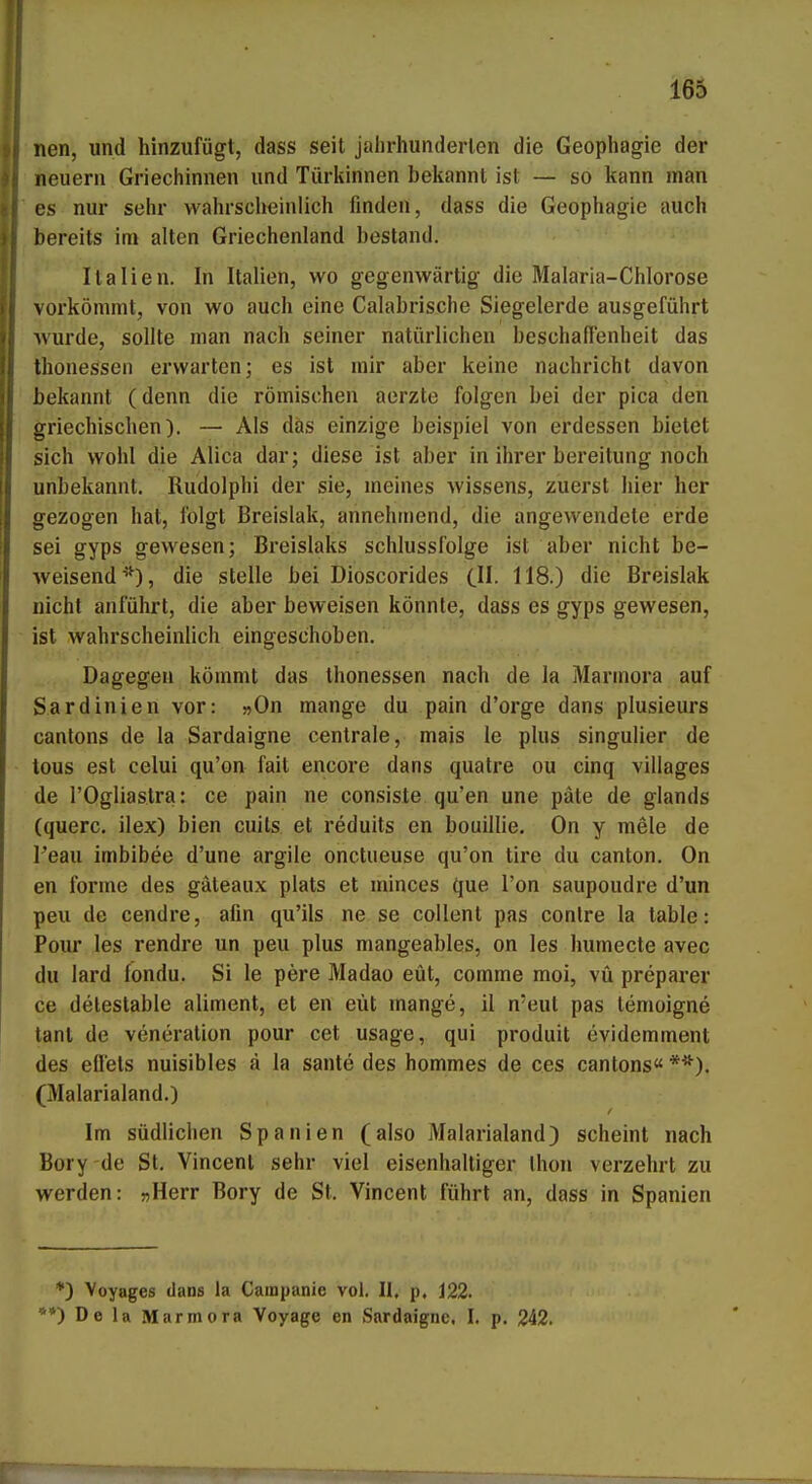 165 nen, und hinzufügt, dass seit jalirhunderlen die Geophagie der neuern Griechinnen und Türkinnen beliannl ist — so kann man es nur sehr vvahrsclieinlich finden, dass die Geophagie auch bereits im alten Griechenland bestand. Italien. In Italien, wo gegenwärtig die Malaria-Chlorose vorkömmt, von wo auch eine Calabrisclie Siegelerde ausgeführt wurde, sollte man nach seiner natürlichen beschafTenheit das thonessen erwarten; es ist mir aber keine nachricht davon bekannt (denn die römischen aerzto folgen bei der pica den griechischen). — Als das einzige beispiel von erdessen bietet sich wohl die Alica dar; diese ist aber in ihrer bereltung noch unbekannt. Rudolphi der sie, meines Wissens, zuerst Iiier her gezogen hat, folgt Breislak, annehmend, die angewendete erde sei gyps gewesen; Breislaks Schlussfolge ist aber nicht be- weisend*), die stelle bei Dioscorides C^. 118.) die Breislak nicht anführt, die aber beweisen könnte, dass es gyps gewesen, ist wahrscheinlich eingeschoben. Dagegen kömmt das thonessen nach de la Marinora auf Sardinien vor: »On mange du pain d'orge dans plusieurs canlons de la Sardaigne centrale, mais le plus singulier de tous est celui qu'on fait encoi'e dans quatre ou cinq villages de l'Ogliastra: ce pain ne consiste qu'en une päte de glands (quere, ilex) bien cuils et reduits en bouillie. On y mele de Teau imbibee d'une argile onctueuse qu'on tire du canton. On en forme des gäteaiix plats et minces que l'on saupoudre d'un peu de cendre, afin qu'ils ne se coUenl pas conlre la table: Pour les rendre un peu plus mangeables, on les humecte avec du lard fondu. Si le pere Madao eüt, comme moi, vü preparer ce delestable aliment, et en eüt mange, il n'eul pas temoigne tant de veneration pour cet usage, qui produit evidemment des eflels nuisibles ä la sante des hommes de ces cantons« **). (Malarialand.) Im südlichen Spanien (also Maiarialand) scheint nach Bory de St. Vincent sehr viel eisenhaltiger Ihon verzehrt zu werden: «Herr Bory de St. Vincent führt an, dass in Spanien *) Voyages dans la Cainpanie vol. II, p. 122. **) De la Marmora Voyage en Sardaigne. I. p. 242.