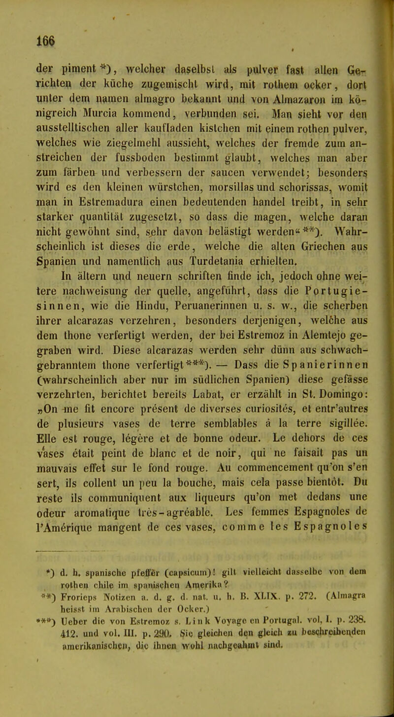 d^r piment , welcher daselbsl als piilver fast allen GJe- richtep der küche zugemisdit wird, mit rolhem ocker, dort unter dem namen almagro bekannt und von Almazaron im kö- nigreich Murcia kommend, verbunden sei. Man sieht vor den ausstelltischen aller kaufladen kistchen mit einem rothen pulver, welches wie ziegelmehl aussieht, welches der fremde zum an- streichen der fussboden bestimmt glaubt, welches man aber zum färben und verbessern der saucen verwendet; besonders wird es den kleinen Würstchen, morsillas und schorissas, womit man in Estremadura einen bedeutenden handel treibt, in sehr starker quantität zugesetzt, so dass die magen, welche daran nicht gewöhnt sind, s^ehr davon belästigt werden« **). Wahr- scheinlich ist dieses die erde, welche die alten Griechen aus Spanien und namentüch aus Turdetania erhielten. In ältern und neuern schriften flnde ich, jedoch ohne wei- tere nachweisung der quelle, angeführt, dass die Portugie- sinnen, wie die Hindu, Peruanerinnen u. s. w., die Scherben ihrer alcarazas verzehren, besonders derjenigen, welöhe aus dem thone verfertigt werden, der bei Estremoz in Alemtejo ge- sfraben wird. Diese alcarazas werden sehr dünn aus schwach- gebranntem thone verfertigt***).— Dass die Spanierinnen (wahrscheinlich aber nur im südlichen Spanien) diese gefässe verzehrten, berichtet bereits Labat, er erzählt in St. Domingo: »On ine fit encore present de diverses curiosites, et entr'autres de plusieurs vases de terre semblables ä la terre sigillee. Elle est rouge, legere et de bonne odeur. Le dehors de ces vases etait peint de blanc et de noir, qui ne faisait pas un mauvais effet sur le fond rouge. Au commencement qu'on s'en sert, ils coUent un peu la bouche, mais cela passe bientöt. Du reste ils communiquent aux liqueurs qu'on met dedans une odeur aromatique tres-agreable. Les femmes Espagnoles de l'Am^rique mangent de ces vases, comme les Espagnoles *) d. h. spanische pf'efför (capsicum)! gilt vielleicht dasselbe von dem rothen chile im spanischen ATierika? «*) Frorieps Notizen a. d. g. d. nat. u. h. B. XLIX. p. 272. (Almagra heisst im Arabischen der Ocker.) •**) Ueber die von Estromoz s. Link Voyage en Portugal, vol. 1. \>. 238. 412. und vol. III. p. 290. Sic gleichen den gleich zu beschreibenden amerikanischen, die ihnen wohl nuchgealiinl sind.