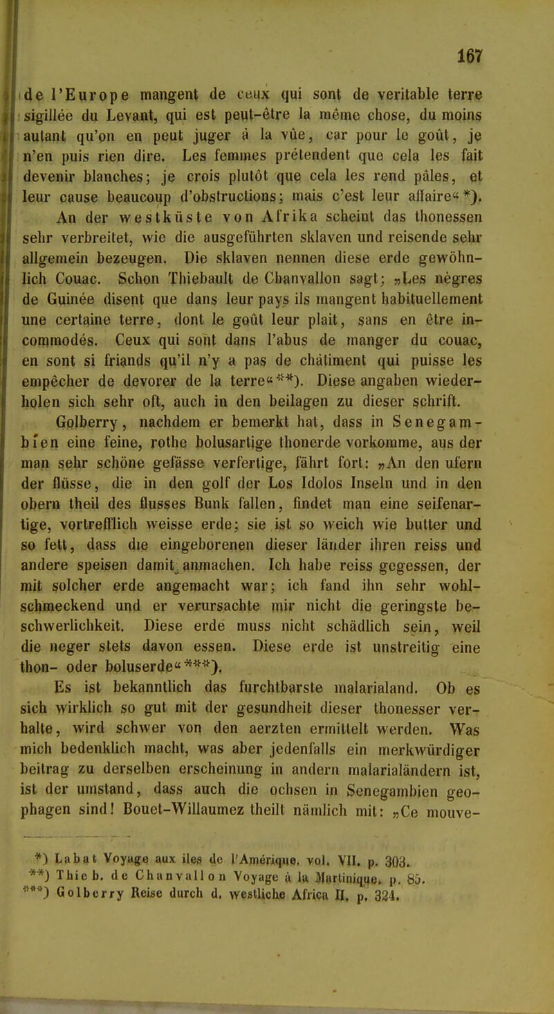 de l'Europe mangent de ceux qui sont de veritable terre sigillee du Levanl, qui est peut-etre la meine chose, du moins aulant qu'on en peut juger ä la vüe, car pour le goüt, je n'en puis rien dire. Las femines prelendent qua cela les fait devenir blanches; je crois plutöt que cela las rend päles, et leiir cause beaucoup d'obstruclions; mais c'est leur allaire«*). An der Westküste von Afrika scheint das thonessen sehr verbreitet, wie die ausgeführten Sklaven und reisende sehr allgemein bezeugen. Die Sklaven nennen diese erde gewöhn- lich Couac. Schon Thiebault de Chanvallon sagt; »Les negres de Guinee disent que dans leur pays ils mangent habituellement une certaine terre, dont le goüt leur plait, sans en etre in- comraodes. Ceux qui sont dans Tabus de manger du couac, en sont si friands qu'il n'y a pas de chätiment qui puisse les empecher de devorer de la terre« *). Diese angaben wieder- holen sich sehr oft, auch in den beilagen zu dieser schrift. Golberry, nachdem er bemerkt hat, dass in Senegam- bien eine feine, rothe bolusarlige thonerde vorkomme, aus der man sehr schöne gefässe verfertige, fährt fort: »An den ufern der flüsse, die in den golf der Los Idolos Inseln und in den obern theil des flusses Bunk fallen, findet man eine seifenar- tige, vortrefflich weisse erde; sie ist so weich wie butter und so fett, dass die eingeborenen dieser länder ihren reiss und andere speisen damit_. anmachen. Ich habe reiss gegessen, der mit solcher erde angemacht war; ich fand ihn sehr wohl- schmeckend und er verursachte mir nicht die geringste be- schwerlichkeit. Diese erde muss nicht schädlich sein, weil die neger stets davon essen. Diese erde ist unstreitig eine thon- oder boluserde«**''^). Es ist bekanntlich das furchtbarste malarialand. Ob es sich wirklich so gut mit der gesundheit dieser thonesser ver- halte, wird schwer von den aerzten ermittelt werden. Was mich bedenklich macht, was aber jedenfalls ein merkwürdiger beitrag zu derselben erscheinung in andern malarialändern ist, ist der umstand, dass auch die ochsen in Senegambien geo- phagen sind! Bouet-Willaumez theill nämlich mit: »Ce mouve- Lab9t Voyage aux ilea de l'Amerique. vol. VII. p. 303. **) Thicb. de Chanvallon Voyage ä lu Marliniqqß. p. 85. ^**) Golberry Reise durch d. westliche Africa II, p. 324.