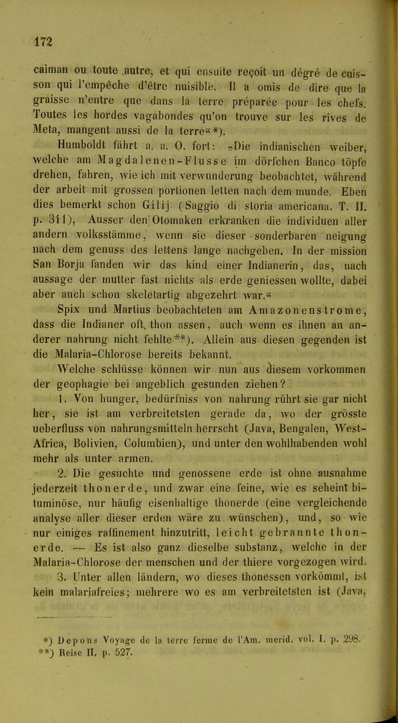 caiman ou toute autre, et qui ensuite regoit un degre de cuis- son qui I'empeche d'etre nuisible. II a omis de dire que la graisse n'entre que dans la terre preparee pour les chefs. Toutes les hordes vagabondes qu'on trouve sur les rives de Meta, mangent aussi de la terre«*), Humboldt fährt a. a. 0. fort: »Die indianischen weiber, welche amMagdalenen-FIusse im dörfchen Banco töpfe drehen, fahren, wie ich mit Verwunderung beobachtet, während der arbeit mit grossen portionen letten nach dem munde. Eben dies bemerkt schon Gilij (Saggio di sloria americana. T. II. p.- 311), Ausser den'Otomaken erkranken die Individuen aller andern volksslämme, wenn sie dieser sonderbaren neigung nach dem genuss des lettens lange nachgeben. In der mission San Borja fanden wir das kind einer Indianerin, das, nach aussage der mutter fast nichts als erde geniessen wollte, dabei aber auch schon skeletartig abgezehrt war.« Spix und Martins beobachteten am Amazonenstrome, dass die Indianer oft, thon assen, auch wenn es ihnen an an- derer nahrung nicht fehlte**). Allein aus diesen gegenden ist die Malaria-Chlorose bereits bekannt. Welche Schlüsse können wir nun aus diesem vorkommen der geophagie bei angeblich gesunden ziehen? 1. Von hunger, bedürfniss von nahrung rührt sie gar nicht her, sie ist am verbreitetsten gerade da, wo der grösste ueberfluss von nahrungsmitteln herrscht (Java, Bengalen, West- Africa, Bolivien, Columbien), und unter den wohlhabenden wohl mehr als unter armen. 2. Die gesuchte und genossene erde ist ohne ausnähme jederzeit thonerde, und zwar eine feine, wie es seheint bi- tuminöse, mir häufig eisenhaltige Ihonerde (eine vergleichende analyse aller dieser erden wäre zu wünschen), und, so wie nur einiges raffinement hinzutritt, leicht gebrannte Ihon- erde. — Es ist also ganz dieselbe Substanz, welche in der Malaria-Chlorose der menschen und der thiere vorgezogen wird. .3. Unter allen ländern, wo dieses thonessen vorkömmt, ist kein malariafreies; mehrere wo es am verbreitetsten ist (Java, *) Uepons Voyage de la terre forme de l'Am, mcrid. vol. I, p. 2ü8. **) Reise II. p. 527,