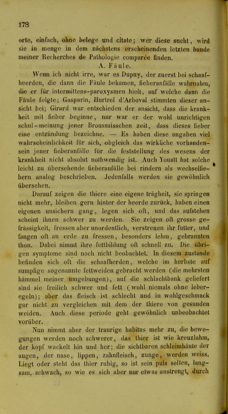 orte, einfach, ohne belege und citate; wer diese sucht, wird sie in menge in dem nächstens erscheinenden letzten bände meiner Recherches de Pathologie comparee finden. A. Fäule, Wenn ich nicht irre, war es Dupuy, der zuerst bei schaaf- heerden, die dann die Fäule bekamen, fieberanfälle wahrnahm, die er für intermittens-paroxysmen hielt, auf welche dann die Fäule folgte; Gasparin, Hurtrel d'Arboval stimmten dieser an- sieht bei; Girard war entschieden der ansieht, dass die krank- heit mit fieber beginne, nur war er der wohl unrichtigen schul-meinung jener Broussaisschen zeit, dass dieses fieber eine entzündung bezeichne. — Es haben diese angaben viel wahrseheinlichkeit für sich, obgleich das wirkliche Vorhanden- sein jener fieberanfälle für die feststellung des wesens der krankheit nicht absolut nothwendig ist. Auch Youatt hat solche leicht zu übersehende fieberanfälle bei rindern als wechselfie- bern analog beschrieben. Jedenfalls werden sie gewöhnlich übersehen. Darauf zeigen die thiere eine eigene trägheit, sie springen nicht mehr, bleiben gern hinter der heerde zurück, haben einen eigenen unsichern gang, legen sich oft, und das aufstehen scheint ihnen schwer zu werden. Sie zeigen oft grosse ge- frässigkeit, fressen aber unordentlich, verstreuen ihr futter, und fangen oft an erde zu fressen, besonders lehm, gebrannten thon. Dabei nimmt ihre fettbildung oft schnell zu. Die übri- gen Symptome sind noch nicht beobachtet In diesem zustande befinden sich oft die schaafherden, welche im herbste auf sumpfige sogenannte feltweiden gebracht werden Cdie mehrsten häminel meiner Umgebungen), auf die Schlachtbank geliefert sind sie freilich schwer und fett (wohl niemals ohne leber- egeln); aber das fleisch ist schlecht und in Wohlgeschmack gar nicht zu vergleichen mit dem der thiere von gesunden weiden. Auch diese periode geht gewöhnlich unbeobachtet vorüber. Nun nimmt aber der traurige habitus mehr zu, die bewe- gungen werden noch schwerer, das thier ist wie kreuzlahm, der köpf wackelt hin und her; die sichtbaren Schleimhäute der äugen, der nase, lippen, Zahnfleisch, zunge, werden weiss. Liegt oder steht das thier ruhig, so ist sein puls selten, lang- sam, schwach, so wie es sich aber nur etwas anstrengt, durch