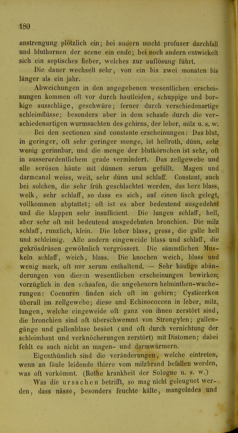 anstrengung plötzlich ein; bei andern macht profuser durchfaü und blutharnen der scene ein ende; bei noch andern entwickelt sich ein septisches fieber, welches zur auflösung führt. Die dauer wechselt sehr, von ein bis zwei monalen bis länger als ein jähr. Abweichungen in den angegebenen wesentlichen erschei- nungen kommen oft vor durch hautleiden, schuppige und bor- kige ausschlage, geschwüre; ferner durch verschiedenartige Schleimflüsse; besonders aber in dem schaafe durch die ver- schiedenartigen wurmsuchten des gehirns, der leber, milz u. s. w. Bei den sectionen sind constante erscheinungen: Das blut, in geringer, oft sehr geringer menge, ist hellroth, dünn, sehr wenig gerinnbar, und die menge der blutkörnchen ist sehr, oft in ausserordentlichem grade vermindert. Das Zellgewebe und alle serösen häute mit dünnen seruin gefüllt. Magen und darmcanal weiss, weit, sehr dünn und schlaiT. Constant, auch bei solchen, die sehr früh geschlachtet werden, das herz blass, welk, sehr schlaff, so dass es sich, auf einen lisch gelegt, vollkommen abptattet; oft ist es aber bedeutend ausgedehnt und die klappen sehr insufficient. Die lungen schlaff, hell, aber sehr oft mit bedeutend ausgedehnten bronchien. Die milz schlaff, runzlich, klein. Die leber blass, gross, die galle hell und schleimig. Alle andern eingeweide blass und schlaff, die gekrösdrüsen gewöhnlich vergrössert. Die sämmtlichen Mus- keln schlaff, Av'eich, blass. Die knochen weich, blass und wenig mark, oft nur serum enthaltend. — Sehr häufige abän- derungen von diesen wesentlichen erscheinungen bewirken; vorzüglich in den schaafen, die Ungeheuern helminlhen-wuche- rungen: Coenuren finden sich oft im gehirn; Cysticerken überall im Zellgewebe; diese und Echinococcen in leber, milz, lungen, welche eingeweide oft ganz von ihnen zerstört sind, die bronchien sind oft überschwemmt von Strongylen; gallen- gängc und gallenblase besäet (und oft durch Vernichtung der Schleimhaut und verknöcherungen zerstört) mitDistomen; dabei fehlt es auch nicht an magen- und darmwürmern. Eigenlhümlich sind die Veränderungen, welche eintreten, wenn an faule leidende thiere vom milzbrand befallen werden, was oft vorkömmt. (Rothe krankheit der Sologne u. s. w.) Was die Ursachen betrifft, so mag nicht geleugnet wer- den, dass nässe, besonders feuchte kälte, mangelndes und