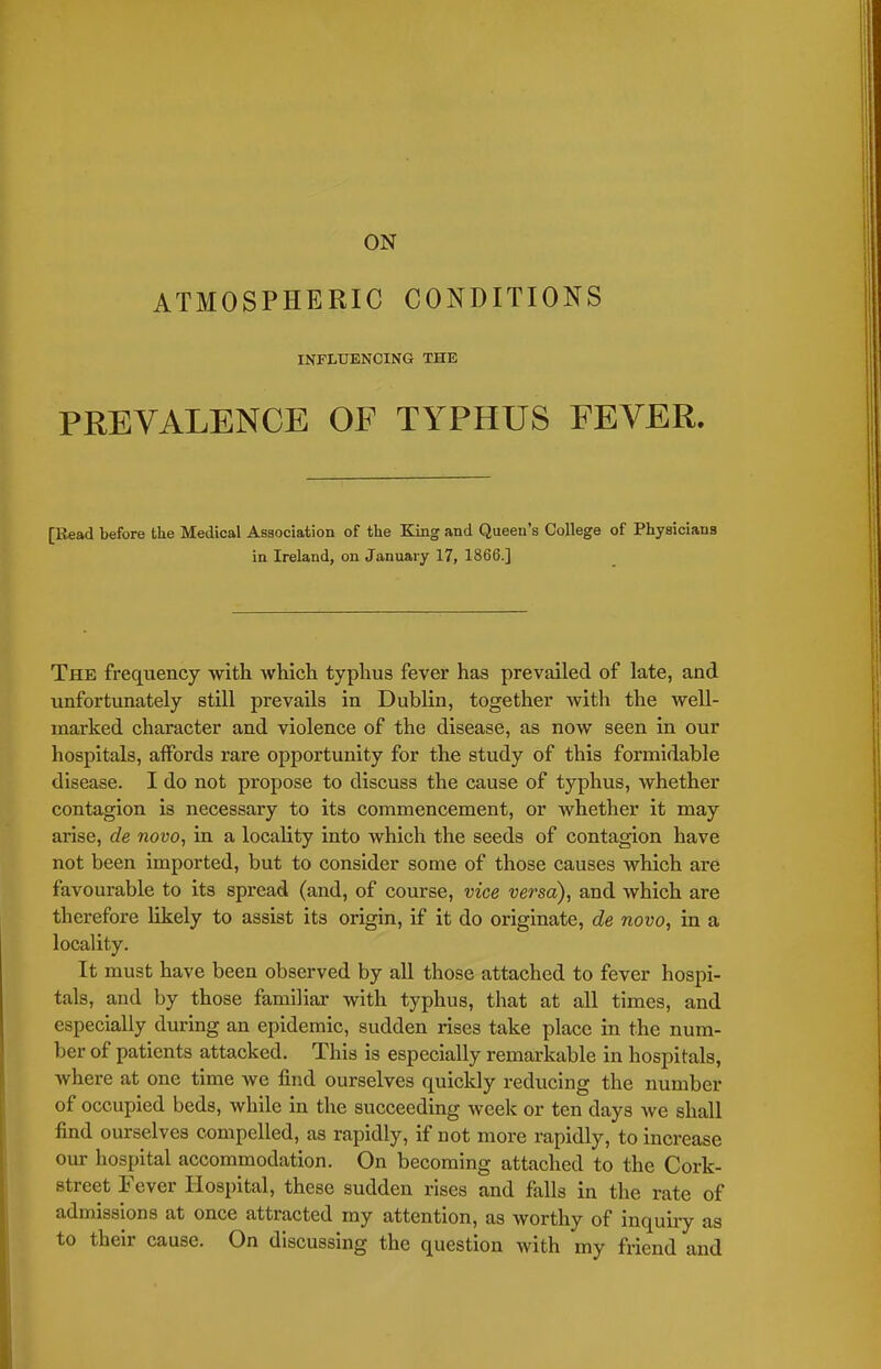 ATMOSPHERIC CONDITIONS INFLUENCING THE PREVALENCE OF TYPHUS FEVER. [Read before the Medical Association of the King and Queen's College of Physicians in Ireland, on January 17, 1866.] The frequency with which typhus fever has prevailed of late, and unfortunately still prevails in Dublin, together with the well- marked character and violence of the disease, as now seen in our hospitals, aifords rare opportunity for the study of this formidable disease. I do not propose to discuss the cause of typhus, whether contagion is necessary to its commencement, or whether it may arise, de novo, in a locality into which the seeds of contagion have not been imported, but to consider some of those causes which are favourable to its spread (and, of course, vice versa), and which are therefore likely to assist its origin, if it do originate, de novo, in a locality. It must have been observed by all those attached to fever hospi- tals, and by those familiar with typhus, that at all times, and especially during an epidemic, sudden rises take place in the num- ber of patients attacked. This is especially remarkable in hospitals, where at one time we find ourselves quickly reducing the number of occupied beds, while in the succeeding week or ten days we shall find ourselves compelled, as rapidly, if not more rapidly, to increase our hospital accommodation. On becoming attached to the Cork- street Fever Hospital, these sudden rises and falls in the rate of admissions at once attracted my attention, as worthy of inquiry as to their cause. On discussing the question with my friend and