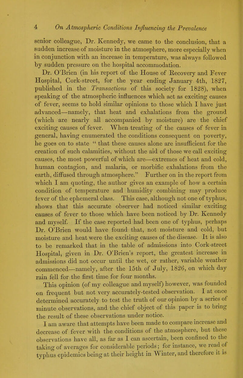 senior colleague, Dr. Kennedy, we came to the conclusion, that a sudden increase of moisture in the atmosphere, more especially when in conjunction with an increase in temperature, was always followed by sudden pressure on the hospital accommodation. Dr. O'Brien (in his report of the House of Recovery and Fever Hospital, Cork-street, for the year ending January 4th, 1827, published in the Transactions of this society for 1828), when speaking of the atmospheric influences which act as exciting causes of fever, seems to hold similar opinions to those which I have just advanced—namely, that heat and exhalations from the ground (which are nearly all accompanied by moisture) are the chief exciting causes of fever. When treating of the causes of fever in general, having enumerated the conditions consequent on poverty, he goes on to state  that these causes alone are insufficient for the creation of such calamities, without the aid of those we call exciting causes, the most powerful of Avhich are—extremes of heat and cold, human contagion, and malaria, or morbific exhalations from the earth, diffused through atmosphere. Further on in the report from which I am quoting, the author gives an example of how a certain condition of temperature and humidity combining may produce fever of the ephemeral class. This case, although not one of typhus, shows that this accurate observer had noticed similar exciting causes of fever to those which have been noticed by Dr. Kennedy and myself. If the case reported had been one of typhus, perhaps Dr. O'Brien would have found that, not moistui-e and cold, but moisture and heat were the exciting causes of the disease. It is also to be remarked that in the table of admissions into Cork-street Hospital, given in Dr. O'Brien's report, the greatest increase in admissions did not occur until the wet, or rather, variable Aveather commenced—namely, after the 15th of July, 1826, on Avhich day rain fell for the first time for four months. This opinion (of my colleague and myself) however, was founded on frequent but not very accurately-tested observation. I at once determined accurately to test the truth of our opinion by a series of minute observations, and the chief object of this paper is to bring the result of these observations under notice. I am aware that attempts have been made to compare increase and decrease of fever with the conditions of the atmosphere, but these observations have all, as far as I can ascertain, been confined to the taking of averages for considerable periods; for instance, we read of typhus epidemics being at their height in Winter, and therefore it is