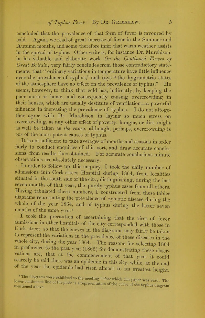 concluded that the prevalence of that form of fever is favoured by cold. Again, we read of great increase of fever in the Summer and Autumn months, and some therefore infer that warm weather assists in the spread of typhus. Other writers, for instance Dr. Murchison, in his valuable and elaborate work On the Continued Fevers of Great Britain, very fairly concludes from those contradictory state- ments, that  ordinary variations in temperature have little influence over the prevalence of typhus, and says  the hygrometric states of the atmosphere have no effect on the prevalence of typhus. He seems, however, to think that cold has, indirectly, by keeping the poor more at home, and consequently causing overcrowding in their houses, which are usually destitute of ventilation—a powerful influence in increasing the prevalence of typhus. I do not altoge- ther agree with Dr. Murchison in laying so much stress on overcrowding, as any other efiect of poverty, hunger, or dirt, might as well be taken as the cause, although, perhaps, overcrowding is one of the more potent causes of typhus. It is not sufficient to take averages of months and seasons in order fairly to conduct enquiries of this sort, and draw accurate conclu- sions, from results thus obtained. For accurate conclusions minute observations are absolutely necessary. In order to follow up this enquiry, I took the daily number of admissions into Cork-street Hospital during 1864, from localities situated in the south side of the city, distinguishing, during the last seven months of that year, the purely typhus cases from all others. Havmg tabulated these numbers, I constructed from these tables diagi-ams representing the prevalence of zymotic disease during the whole of the year 1864, and of typhus during the latter seven months of the same year.* I took the precaution of ascertaining that the rises of fever admissions in other hospitals of the city corresponded with those in Cork-street, so that the curves in the diagrams may fairly be taken to represent the variations in the prevalence of these diseases in the whole city, during the year 1864. The reasons for selectino- 1864 in preference to the past year (1865) for demonstrating these obser- vations are, that at the commencement of that year it could scarcely be said there was an epidemic in this city, while, at the end of the year the epidemic had risen almost to its greatest height. • The cliagraraa were exhibited to the meeting before which this paper was read Tho l:Ze~'°^ i« arepresentationof the curve o^tl t^^LTdtg.?.