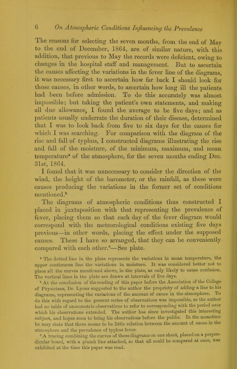 The reasons for selecting the seven months, from the end of May to the end of December, 1864, are of similar nature, with this addition, that previous to May the records were deficient, OAving to changes in the hospital staff and management. But to ascertain the causes affecting the variations in the fever line of the diagrams, it was necessary first to ascertain how far back I should look for those causes, in other words, to ascertain how long ill the patients had been before admission. To do this accurately was almost impossible; but taking the patient's own statements, and making all due allowance, I found the average to be five days; and as patients usually underrate the duration of their disease, determined that I was to look back from five to six days for the causes for which I was searching. For comparison with the diagram of the rise and fall of typhus, I constructed diagrams illustrating the rise and fall of the moisture, of the minimum, maximum, and mean temperature* of the atmosphere, for the seven months ending Dec. 31st, 1864. I found that it was unnecessary to consider the direction of the wind, the height of the barometer, or t)ie rainfall, as these were causes producing the variations in the former set of conditions mentioned.'' The diagrams of atmospheric conditions thus c(mstructed I placed in juxtaposition Avith that representing the prevalence of fever, placing them so that each day of the fever diagram would correspond with the meteorological conditions existing five days previous—in other words, placing the effect under the supposed causes. These I have so arranged, that they can be conveniently compared with each other.—See plate.  The dotted line in the plate represents the variations in mean temperature, the upper continuous line the variations in moisture. It was considered better not to place all the curves mentioned above, in the plate, as only likely to cause confusion. The vertical lines in the plate are drawn at intervals of five days. ^ At the conclusion of the reading of this paper before the Association of the College of Physicians, Dr. Lyons suggested to the author the propriety of adding a line to his diagrams, representing the variarions of the amount of ozoue in the atmosphere. To do this with regard to the present series of observations was impossible, as the author had no table of ozonometi ic observations to refer to corresponding with the period over which liis observations extended. The author has since investigated this interesting subject, and hopes soon to bring his observations before the public. In the meantune he may state that there seems to be little relation between the amount of ozone in the atmosphere and the prevalence of typhus fever. A tracing combining the curves of these diagrams on one sheet, placed on a perpen- dicular board, with a plumb line attached, so that all could be compared at once, was exhibited at the time this paper was read.