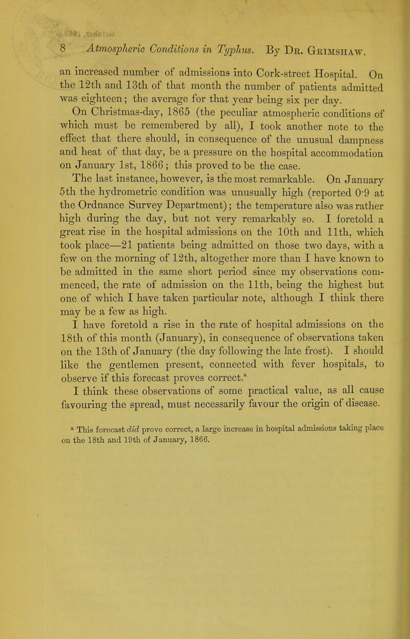 an increased number of admissions into Cork-street Hospital. On the 12th and 13th of that month the number of patients admitted was eighteen; the average for that year being six per day. On Christmas-day, 1865 (the pecuHar atmospheric conditions of which must be remembered by all), I took another note to the effect that there should, in consequence of the unusual dampness and heat of that day, be a pressure on the hospital accommodation on January 1st, 1866 ; this proved to be the case. The last instance, however, is the most remarkable. On January 5th the hydrometric condition was unusually high (reported 0*9 at the Ordnance Survey Department); the temperature also was rather high during the day, but not very remarkably so. I foretold a great rise in the hospital admissions on the 10th and 11th, which took place—21 patients being admitted on those two days, with a few on the morning of 12th, altogether more than I have known to be admitted in the same short period since my observations com- menced, the rate of admission on the 11th, being the highest but one of which I have taken particular note, although I think there may be a few as high. I have foretold a rise in the rate of hospital admissions on the 18th of this month (January), in consequence of observations taken on the 13th of January (the day following the late frost). I should like the gentlemen present, connected with fever hospitals, to observe if this forecast proves correct. I think these observations of some practical value, as all cause favouring the spread, must necessarily favour the origin of disease. * Thia forecast did prove correct, a large increase in hospital admissions taking place on the 18th and 19th of January, 1866.