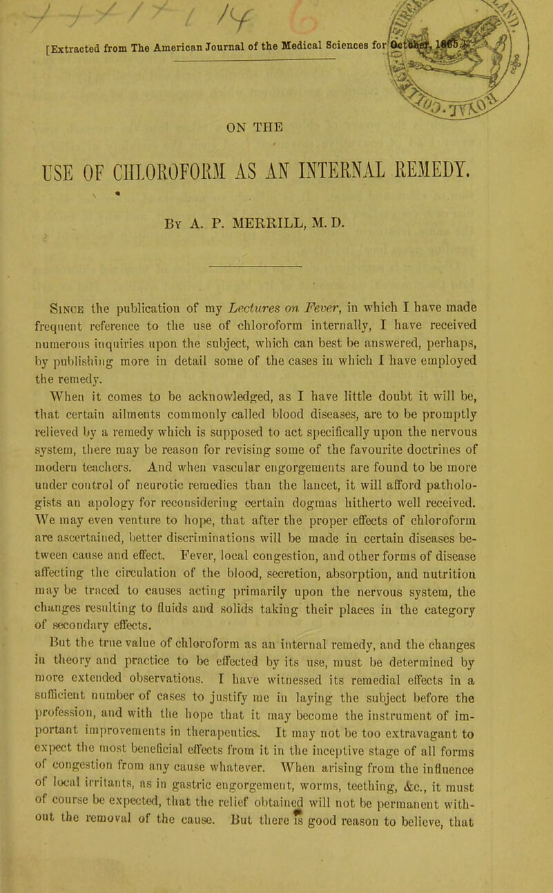 [Extracted from The American Journal of the Medical Sciences for ON THE USE OF CULOROFORM AS AN INTERNAL REMEDY. By a. p. MERRILL, M. D. Since tlie publication of my Lectures on Fever, in which I have made frequent reference to the use of chloroform internally, I have received numerous inquiries upon the subject, which can best be answered, perhaps, by pubiivsiiiiig more in detail some of the cases in which I have employed the remedy. When it comes to be acknowledged, as I have little doubt it will be, that certain ailments commonly called blood diseases, are \io be promptly relieved by a remedy which is supposed to act specifically upon the nervous system, there may be reason for revising some of the favourite doctrines of modern tejichers. And when vascular engorgements are found to be more under control of neurotic remedies than the lancet, it will afford patholo- gists an apology for reconsidering certain dogmas hitherto well received. We may even venture to hoi>e, that after the proper effects of chloroform are ascertained, better discriminations will be made in certain diseases be- tween cause and effect. Fever, local congestion, and other forms of disease affecting the circulation of the blood, secretion, absorption, and nutrition may be traced to causes acting primarily upon the nervous system, the changes i-esulting to fluids and solids taking their places in the category of secondary effects. But the true value of chloroform as an internal remedy, and the changes in theory and practice to be effected by its use, must be determined by more extended observations. I have witnessed its remedial effects in a sufficient number of cases to justify me in layiug the subject before the profession, and with the hope that it may become the instrument of im- portant improvements in therapeutics. It may not be too extravagant to e.xpect the most beneficial effects from it in the inceptive stage of all forms of congestion from any cause whatever. When arising from the influence of local irritants, as in gastric engorgement, worms, teething, &c., it must of course be expected, that the relief obtained will not be permanent with- out the removal of the cause. But there is good reason to believe, that