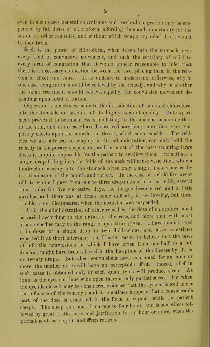 even in such cases general convulsions and cerebral congestion mny be sns- pended by full doses of chloroform, affording time and opportunity for the action of other remedies, and without which temporary relief death would be inevitable. Such is the power of chloroform, when taken into the stomach, over every kind of convulsive movement, and such the certainty of relief to every form of congestion, that it would appear reasonable to infer that there is a necessary connection between the two, placing them in the rela- tion of effect and cause. It is difficult to understand, otlTerwise, why in one case congestion should be relieved by the remedy, and why in another the same treatment should relieve, equally, the convulsive movement de- pending upon local irritation. Objection is sometimes made to the introduction of unmixed chloroform into the stomach, on account of its highly excitant quality. But experi- ment proves it to be much less stimulating to the mucous membrane than to the skin, and in no case have I observed anything more than very tem- porary effects upon the mouth and throat, which soon subside. The vehi- cles we are advised to employ in its administration, can only hold the remedy in temporary suspension, and in most of the cases requiring large doses it is quite impossible for the patient to swallow them. Sometimes a single drop falling into the folds of the neck will cause vesication, while a fluidrachm passing into the stomach gives only a slight inconvenience by its stimulation of the mouth and throat. In the case of a child five weeks old, to whom I gave from one to three drops mixed in breast-milk, several times a day for five successive days, the tongue became red and a little swollen, and there was at times some difficulty in swallowing, but these troubles soon disappeared when the medicine was suspended. As in the administration of other remedies, the dose of chloroform must be varied according to the nature of the case, and more than with most other remedies may be the range of quantities given. I have administered it in doses of a single drop to two fluidrachras, and have sometimes repeated it at short intervals; and I have reason to believe that the cases of infantile convulsions in which I have given from one-half to a full drachm, might have been relieved in the inception of the disease by fifteen or twenty drops. But when convulsions have continued for an hour or more, the smaller doses will have no perceptible effect. Indeed, relief m snch cases is obtained only by such quantity as will produce sleep. As long as the eyes continue wide open there is only partial success, but when the eyelids close it may be considered evidence that the system is well under the influence of the remedy; and it sometimes happens that a considerable part of the dose is eructated, in the form of vapour, while the patient sleeps. The sleep continues from one to four hours, and is sometimes fol- lowed by great restlessness and jactitation for an hour or more, when the patient is at ease again and ^ep returns.