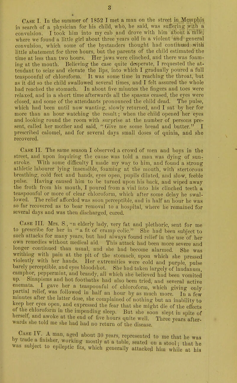 Case I. In the summer of 1852 I met a man on the street in^^^i;np)ijs, in search of a physician for his child, wlib, he said, was suffering jiyi^th a convulsion. I took him into my cab and drove with inm dbout a m'lle] where we found a little girl about three'years old in a violent 'tod' general convulsion, which some of the bystanders thought had contihUed with little abatement for three hours, but the parents of the child estimated the time at less than two hours. Her jaws were clinched, and there was foam- ing at the mouth. Believing the case quite desperate, I requested the at- tendant to seize and elevate the lips, into which I gradually poured a full teaspoonful of chloroform. It was some time iu reaching the throat, but as it did so the child swallowed several times, and I felt assured the whole had reached the stomach. In about five minutes the fingers and toes were rela.xed, and in a short time afterwards all the spasms ceased, the eyes were closed, and some of the attendants pronounced the child dead. The pulse, which had been until now wanting, slowly returned, and I sat by her for more than an hour watching the result; when the child opened her eyes and looking round the room with surprise at the number of persons pre- sent, called her mother and said, Give me some bread and butter. I prescribed calomel, and for several days small doses of quinia, and she recovered. Case II. The same season I observed a crowd of men and boys in the street, and upon inquiring the cause was told a man was dying of suu^ stroke. With some difficulty I made my way to him, and found a strong athletic labourer lying insensible, foaming at the mouth, with stertorous breathing, cold feet and hands, eyes open, pupils dilated, and slow, feeble pulse. Having caused him to be turned upon his back, and wiped away the froth from his mouth, I poured from a vial into his clinched teeth a teaspoonful or more of clear chloroform, which after some delay he swal- lowed. The relief afforded was soon perceptible, and in half an hour he was so far recovered as to bear removal to a hospital, where he remained for several days and was then discharged, cured. Case III. Mrs. S., u elderly lady, very fat and plethoric, sent for me to prescribe for her in a fit of cramp colic. She had been subject to such attacks for many years, but had always found relief in the use of .her own remedies without medical aid. This attack had been more severe and longer continued thau usual, and she had become alarmed. She was writhing with pain at the pit of the stomach, upon which she pressed violently with her hands. Her extremities were cold and purple pulse barely perceptible, and eyes blood.shot. She had taken largely of laudanum camplior, peppermint, and brandy, all which she believed had been vomited up. Smapisms and hot footbaths had also been tried, and several active enemata. I gave her a teaspoonful of chloroform, which giving only partial relief, was followed in half an hour by as much more. Iu a few luinutes after the latter dose, she complained of nothing but an inability to keep her eyes open, and expressed the fear that she might die of the effects of the chlorofonn in the impending sleep. But she soon sleot in spite of herself, and awoke at the end of five hours quite well. Three years after- wards she told me she had had no return of the disease. l.v?if.f ^^r ^1.' ^^^^ ^^''^ y^^''' represented to me that he was by trade a finisher, working mostly at a table, seated on a stool • that he was subject to epileptic fits, which generally' attacked hiin while af his