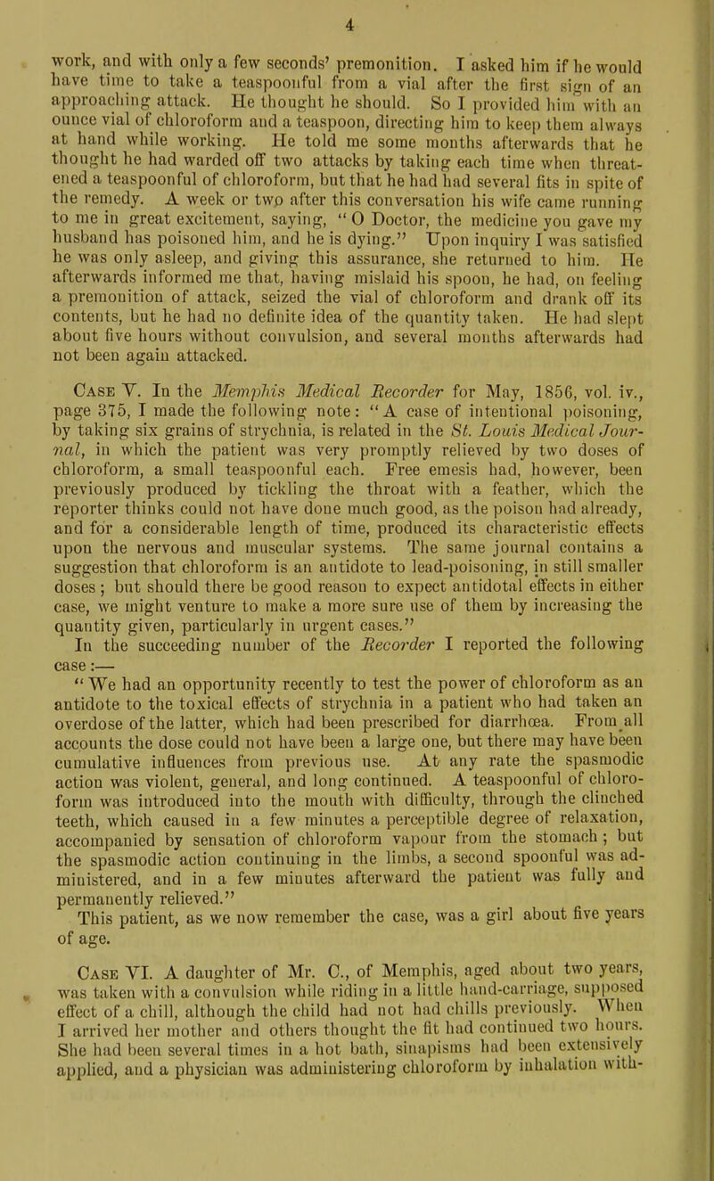 work, and with only a few seconds' premonition. I aslted him if he would have time to take a teaspoonful from a vial after the first sign of an approaching attack. He thought he should. So I provided himwith an ounce vial of chloroform and a teaspoon, directing him to kecj) them always at hand while working. He told me some months afterwards that he thought he had warded off two attacks by taking each time when threat- ened a teaspoonful of chloroform, but that he had had several fits in spite of the remedy. A week or twp after this conversation his wife came running to me in great excitement, saying,  0 Doctor, the medicine you gave my husband has poisoned him, and he is dying. Upon inquiry I was satisfied he was only asleep, and giving this assurance, she returned to him. He afterwards informed me that, having mislaid his spoon, he had, on feeling a premonition of attack, seized the vial of chloroform and drank off its contents, but he had no definite idea of the quantity taken. He had slept about five hours without convulsion, and several months afterwards had not been again attacked. Case V. In the Memphis Medical Recorder for May, 1856, vol. iv., page 375, I made the following note: A case of intentional poisoning, by taking six grains of strychnia, is related in the St. Louis Medical Jour-- nal, in which the patient was very promptly relieved by two doses of chloroform, a small teaspoonful each. Free emesis had, however, been previously produced by tickliug the throat with a feather, which the reporter thinks could not have done much good, as the poison had already, and for a considerable length of time, produced its characteristic effects upon the nervous and muscular systems. The same journal contains a suggestion that chloroform is an antidote to lead-poisoning, in still smaller doses ; but should there be good reason to expect antidotal effects in either case, we might venture to make a more sure use of them by increasing the quantity given, particularly in urgent cases. In the succeeding number of the Recorder I reported the following ^ case:—  We had an opportunity recently to test the power of chloroform as an antidote to the toxical effects of strychnia in a patient who had taken an overdose of the latter, which had been prescribed for diarrhcea. Prom all accounts the dose could not have been a large one, but there may have been cumulative influences from previous use. At any rate the spasmodic action was violent, general, and long continued. A teaspoonful of chloro- form was introduced into the mouth with difficulty, through the clinched teeth, which caused in a few minutes a perceptible degree of relaxation, accompanied by sensation of chloroform vapour from the stomach; but the spasmodic action continuing in the limbs, a second spoonful was ad- ministered, and in a few minutes afterward the patient was fully and permanently relieved. This patient, as we now remember the case, was a girl about five years of age. Case VI. A daughter of Mr. C, of Memphis, aged about two years, was taken with a convulsion while riding in a little hand-carriage, supposed effect of a chill, although the child had not had chills previously. When I arrived her mother and others thought the fit had continued two hours. She had been several times in a hot bath, sinapisms had been extensively applied, and a physician was administering chloroform by inhalation with-