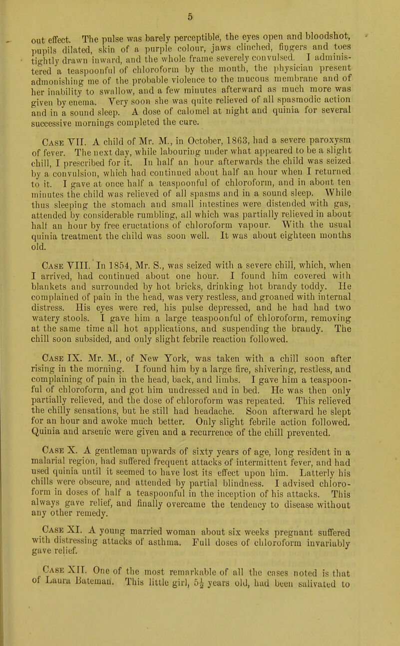 out effect. The pulse was barely perceptible, the eyes open and bloodshot, pupils dilated, skin of a purple colour, jaws clinched, fiugers and toes tio-htly drawn inward, and the whole frame severely convulsed. I adminis- tered a teaspoonful of chloroform by the mouth, the ])hysician present admonishing me of the probable violence to the mucous membrane and of her inability to swallow, and a few minutes afterward as much more was given by enema. Very soon she was quite relieved of all spasmodic action and in a sound sleep. A dose of calomel at night and quinia for several successive mornings completed the cure. Case VII. A child of Mr. M., in October, 1863, had a severe paroxysm of fever. The next day, while labouring under what ai)i)eared to be a slight chill, I prescribed for it. In half an hour afterwards the child was seized by a convulsion, which had continued about half an hour when I returned to it. I gave at once half a teaspoonful of chloroform, and in about ten minutes the child was relieved of all spasms and in a sound sleep. While thus sleeping the stomach and small intestines were distended with gas, attended by considerable rumbling, all which was partially relieved in about half an hour by free eructations of chloroform vapour. With the usual quinia treatment the child was soon well. It was about eighteen months old. Case YIII. In 1854, Mr. S., was seized with a severe chill, which, when I arrived, had continued about one hour. I found him covered wilh blankets and surrounded by hot bricks, drinking hot brandy toddy. He complained of pain in the head, was very restless, and groaned with internal distress. His eyes were red, his pulse depressed, and he had had two watery stools. I gave him a large teaspoonful of tjhloroform, removing at the same time all hot applications, and suspending the brandy. The chill soon subsided, and only slight febrile reaction followed. Case IX. Mr. M., of New York, was taken with a chill soon after rising in the morning. I found him by a large fire, shivering, restless, and complaining of pain in the head, back, and limbs. I gave him a teaspoon- ful of chloroform, and got him undressed and in bed. He was then only partially relieved, and the dose of chloroform was repeated. This relieved the chilly sensations, but he still had headache. Soon afterward he slept for an hour and awoke much better. Only slight febrile action followed. Quinia and arsenic were given and a recurrence of the chill prevented. Case X. A gentleman upwards of sixty years of age, long resident in a malarial region, had suffered frequent attacks of intermittent fever, and had used quinia until it seemed to have lost its effect upon him. Latterly his chills were obscure, and attended by partial blindness. I advised chloro- form in doses of half a teaspoonful in the inception of his attacks. This always gave relief, and finally overcame the tendency to disease without any other remedy. Case XI. A young married woman about six weeks pregnant suffered with distressing attacks of asthma. Full doses of chloroform invariably gave relief. Case XIT. One of the most remarkable of all the cases noted is that of Laura iJatemau. This little girl, 5-^ years old, had been salivated to