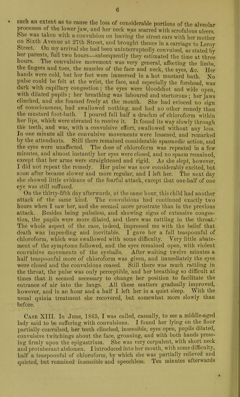 such an extent as to cause the loss of considerable portions of the alveolar processes of the lower jaw, and her neck was scarred with scrofulous ulcers bhe was taken with a convulsion on leaving- the street cars with her mother on Sixth Avenue at 2nh Street, and brought thence in a carriage to Leroy Street. On my arrival she had been uninterruptedly convulsed, as stated by her parents, full two hours—subsequently they estimated the time at three hours. The convulsive movement was very general, affecting the limbs, the fingers and toes, the muscles of the face and neck, the eyes, &c. Her hands were cold, but her feet were immersed in a hot mustard bath. No pulse could be felt at the wrist, the face, and especially the forehead, was dark v?ith capillary congestion; the eyes were bloodshot and wide open, with dilated pupils; her breathing was laboured and stertorous ; her jaws clinched, and she foamed freely at the mouth. She had evinced no sign of consciousness, had swallowed nothing, and had no other remedy than the mustard foot-bath. I poured full half a drachm of chloroform within her lips, which were elevated to receive it. It found its way slowly through the teeth, and was, with a convulsive effort, swallowed without any loss. In one minute all the convulsive movements were lessened, and remarked by the attendants. Still there remained considerable spasmodic action, and the eyes were unaffected. The dose of chloroform was repeated in a few minutes, and almost instantly her eyes were closed, and no spasm remained, except that her arms were straightened and rigid. As she slept, however, I did not repeat the remedy. Her pulse was now considerably excited, but soon after became slower and more regular, and I left her. The next day she showed little evidence of the fearful attack, except that one-half of one eye was still suffused. On the thirty-fifth day afterwards, at the same hour, this child had another attack of the same kind. The convulsions had continued exactly two hours when I saw her, and she seemed more prostrate than in the previous attack. Besides being pulseless, and showing signs of extensive conges- tion, the pupils were more dilated, and there was rattling in the throat. The whole aspect of the case, indeed, impressed me with the belief that death was impending and inevitable. I gave her a full teaspoonful of chloroform, which was swallowed with some difficulty. Yery little abate- ment of the symptoms followed, and the eyes remained open, with violent convulsive movements of the eyeballs. After waiting twelve minutes a half teaspoonful more of chloroform was given, and immediately the eyes were closed and the convulsions ceased. Still there was much rattling in the throat, the pnlse was only perceptible, and her breathing so difficult at times that it seemed necessary to change her position to facilitate the entrance of air into the lungs. All these matters gradually improved, however, and in an hour and a half I left her in a quiet sleep. With the usual quinia treatment she recovered, but somewhat more slowly than before. Case XIII. In June, 1865, I was called, casually, to see a middle-aged lady said to be suffering with convulsions. I found her lying on the floor partially convulsed, her teeth clinched, insensible, eyes open, pupils dilated, convulsive twitchings about the face, groaning, and with both hands press- ing firmly upon the epigastrium. She was very corpulent, with short neck and protuberant abdomen. I introduced into her mouth, with some diflSculty, half a teaspoonful of chloroform, by which she was partially relieved and quieted, but remained insensible and speechless. Ten minutes afterwards