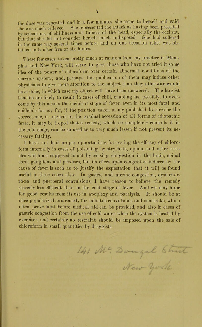 1 the dose was repeated, and in a few minutes she came to herself and said she was mnch relieved. Slie represented the attack as having been preceded by sensations of chilliness and fulness of the head, especially the occiput, but that she did not consider herself much indisposed. She had suffered in the same way several times before, and on one occasion relief was ob- tained only after five or six hours. These few cases, taken pretty much at random from my practice in Mem- phis and New York, will serve to give those who have not tried it some idea of the power of chloroform over certain abnormal conditions of the nervous system; and, perhaps, the publication of them may induce other physicians to give more attention to the subject than they otherwise would have done, in which case my object will have been answered. The largest benefits are likely to result in cases of chill, enabling us, possibly, to over- come by this means the incipient stage of fever, even in its most fatal and epidemic forms; for, if the position taken in my published lectures be the correct one, in regard to the gradual accession of all forms of idiopathic fever, it may be hoped that a remedy, which so completely controls it in the cold stage, can be so used as to very much lessen if not prevent its ne- cessary fatality. I have not had proper opportunities for testing the efficacy of chloro- form internally in cases of poisoning by strychnia, opium, and other arti- cles which are supposed to act by causing congestion in the brain, spinal cord, ganglions and plexuses, but its effect upon congestion induced by the cause of fever is such as to justify the expectation that it will be found useful in these cases also. In gastric and uterine congestion, dysmenor- rhcea and puerperal convulsions, I have reason to believe the remedy scarcely less efficient than in the cold stage of fever. And we may hope for good results from its use in apoplexy and paralysis. It should be at once popularized as a remedy for infantile convulsions and sunstroke, which often prove fatal before medical aid can be provided, and also in cases of gastric congestion from the use of cold water when the system is heated by exercise; and certainly no restraint should be imposed upon the sale of chloroform in small quantities by druggists.