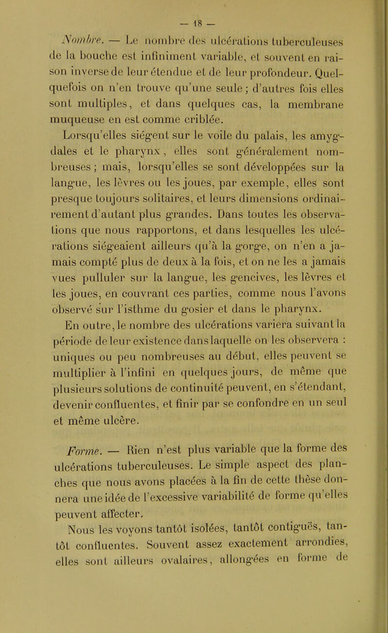 Nombre. — Le nombre des ulcérations tuberculeuses de la bouche est infiniment variable, et souvent en rai- son inverse de leur étendue et de leur profondeur. Quel- quefois on n'en trouve qu'une seule; d'autres fois elles sont multiples, et dans quelques cas, la membrane muqueuse en est comme criblée. Lorsqu'elles siég-ent sur le voile du palais, les amyg'- dales et le pharynx, elles sont g'énéralement nom- breuses ; mais, lorsqu'elles se sont développées sur la lang'ue, les lèvres ou les joues, par exemple, elles sont presque toujours solitaires, et leurs dimensions ordinai- rement d'autant plus g-randes. Dans toutes les observa- lions que nous rapportons, et dans lesquelles les ulcé- rations siég-eaient ailleurs qu'à la g'org-e, on n'en a ja- mais compté plus de deux à la fois, et on ne les a jamais vues pulluler sur la lang*ue, les g-encives, les lèvres et les joues, en couvrant ces parties, comme nous l'avons observé sur l'isthme du g-osier et dans le pharynx. En outre, le nombre des ulcérations variera suivant la période de leur existence dans laquelle on les observera : uniques ou peu nombreuses au début, elles peuvent se multiplier à l'infini en quelques jours, de même que plusieurs solutions de continuité peuvent, en s'étendant, devenir confluentes, et finir par se confondre en un seul et même ulcère. Forme. — Rien n'est plus variable que la forme des ulcérations tuberculeuses. Le simple aspect des plan- ches que nous avons placées à la fin de cette thèse don- nera une idée de l'excessive variabifité de forme qu'elles peuvent affecter. Nous les voyons tantôt isolées, tantôt contig'uës, tan- tôt confluentes. Souvent assez exactement arrondies, elles sont ailleurs ovalaires, allong'ées en forme de