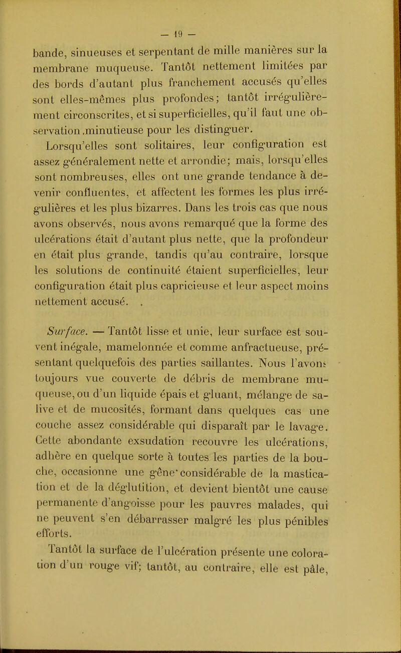 bande, sinueuses et serpentant de mille manières sur la membrane muqueuse. Tantôt nettement limitées par des bords d'autant plus franchement accusés qu'elles sont elles-mêmes plus profondes; tantôt irrég-ulière- ment circonscrites, et si superficielles, qu'il faut une ob- servation .minutieuse pour les disting-uer. Lorsqu'elles sont solitaires, leur confîg-uration est assez g-énéralement nette et arrondie; mais, lorsqu'elles sont nombreuses, elles ont une g-rande tendance à de- venir confluentes, et affectent les formes les plus irré- g'ulières et les plus bizarres. Dans les trois cas que nous avons observés, nous avons remarqué que la forme des ulcérations était d'autant plus nette, que la profondeur en était plus g-rande, tandis qu'au contraire, lorsque les solutions de continuité étaient superficielles, leur config'uration était plus capricieuse et leur aspect moins nettement accusé. , Surface. — Tantôt lisse et unie, leur surface est sou- vent inég-ale, mamelonnée et comme anfractueuse, pré- sentant quelquefois des parties saillantes. Nous l'avons toujours vue couverte de débris de membrane mu- queuse, ou d'un liquide épais et g-luant, mélang-e de sa- live et de mucosités, formant dans quelques cas une couche assez considérable qui disparaît par le lavag-e. Cette abondante exsudation recouvre les ulcérations, adhère en quelque sorte à toutes les parties de la bou- che, occasionne une g-êne'considérable de la mastica- tion et de la dég-lutition, et devient bientôt une cause permanente d'angoisse pour les pauvres malades, qui ne peuvent s'en débarrasser malg-ré les plus pénibles efforts. Tantôt la surface de l'ulcération présente une colora- tion d'un roug-e vif; tantôt, au contraire, elle est pâle,