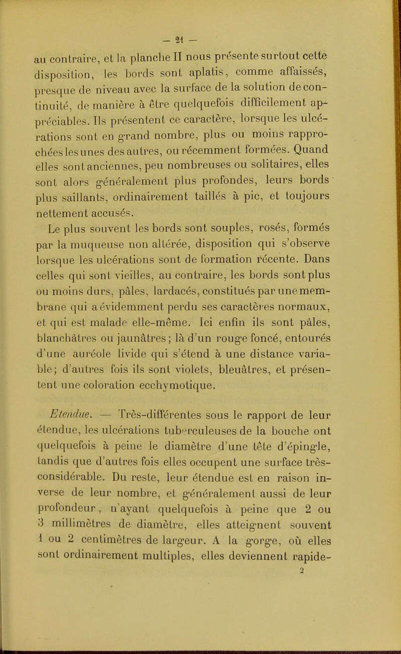 au contraire, et la planche II nous présente surtout celte disposition, les bords sont aplatis, comme affaissés, presque de niveau avec la surface de la solution de con- tinuité, de manière à être quelquefois difficilement ap- préciables. Ils présentent ce caractère, lorsque les ulcé- rations sont en gTand nombre, plus ou moins rappro- chées les unes des autres, ou récemment formées. Quand elles sont anciennes, peu nombreuses ou solitaires, elles sont alors g-énéralement plus profondes, leurs bords plus saillants, ordinairement taillés à pic, et toujours nettement accusés. Le plus souvent les bords sont souples, rosés, formés par la muqueuse non altérée, disposition qui s'observe lorsque les ulcérations sont de formation récente. Dans celles qui sont vieilles, au contraire, les bords sont plus ou moins durs, pâles, lardacés, constitués par une mem- brane qui a évidemment perdu ses caractères normaux, et qui est malade elle-même. Ici enfin ils sont pâles, blanchâtres ou jaunâtres; là d'un roug-e foncé, entourés d'une auréole livide qui s'étend à une distance varia- ble; d'autres fois ils sont violets, bleuâtres, et présen- tent une coloration eccbymotique. Etendue. — Très-différentes sous le rapport de leur étendue, les ulcérations tub^^rculeuses de la bouche ont quelquefois à peine le diamètre d'une tête d'éping-le, tandis que d'autres fois elles occupent une surface très- considérable. Du reste, leur étendue est en raison in- verse de leur nombre, et g-énéralement aussi de leur profondeur, n'ayant quelquefois à peine que 2 ou 3 millimètres de diamètre, elles atteig-nent souvent 1 ou 2 centimètres de larg-eur. A la g-org-e, où elles sont ordinairement multiples, elles deviennent rapide-