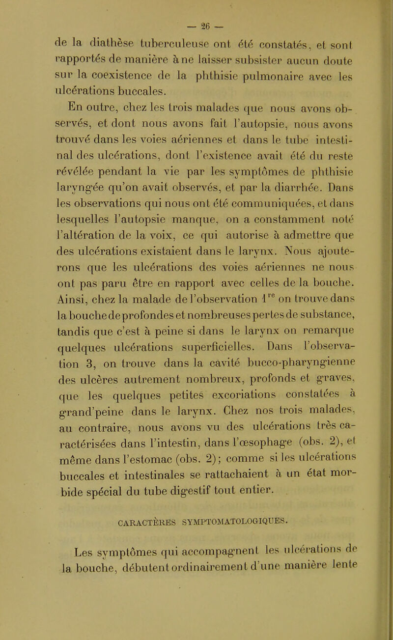 — aè- de la cliathèse tuberculeuse ont été constatés, et sont rapportés de manière à ne laisser subsister aucun doute sur la coexistence de la phthisie pulmonaire avec les ulcérations buccales. En outre, chez les trois malades que nous avons ob- servés, et dont nous avons fait l'autopsie, nous avons trouvé dans les voies aériennes et dans le tube intesti- nal des ulcérations, dont l'existence avait été du reste révélée pendant la vie par les symptômes de phthisie laryngée qu'on avait observés, et par la diarrhée. Dans les observations qui nous ont été communiquées, et dans lesquelles l'autopsie manque, on a constamment noté l'altération de la voix, ce qui autorise à admettre que des ulcérations existaient dans le larynx. Nous ajoute- rons que les ulcérations des voies aériennes ne nous ont pas paru être en rapport avec celles de la bouche. Ainsi, chez la malade de l'observation 1''^ on trouve dans la bouche de profondes et nombreuses pertes de substance, tandis que c'est à peine si dans le larynx on remarque quelques ulcérations superficielles. Dans l'observa- tion 3, on trouve dans la cavité bucco-pharyng-ienne des ulcères autrement nombreux, profonds et g-raves. que les quelques petites excoriations constatées à g«rand'peine dans le larynx. Chez nos trois malades, au contraire, nous avons vu des ulcérations très ca- ractérisées dans l'intestin, dans l'œsophag'e (obs. 2), et même dans l'estomac (obs. 2); comme si les ulcérations buccales et intestinales se rattachaient à un état mor- bide spécial du tube dig-estif tout entier. CARACTÈRES SYMPTOMATOLOGIQUES. Les symptômes qui accompag-nent les ulcérations de la bouche, débutent ordinairement d'une manière lente