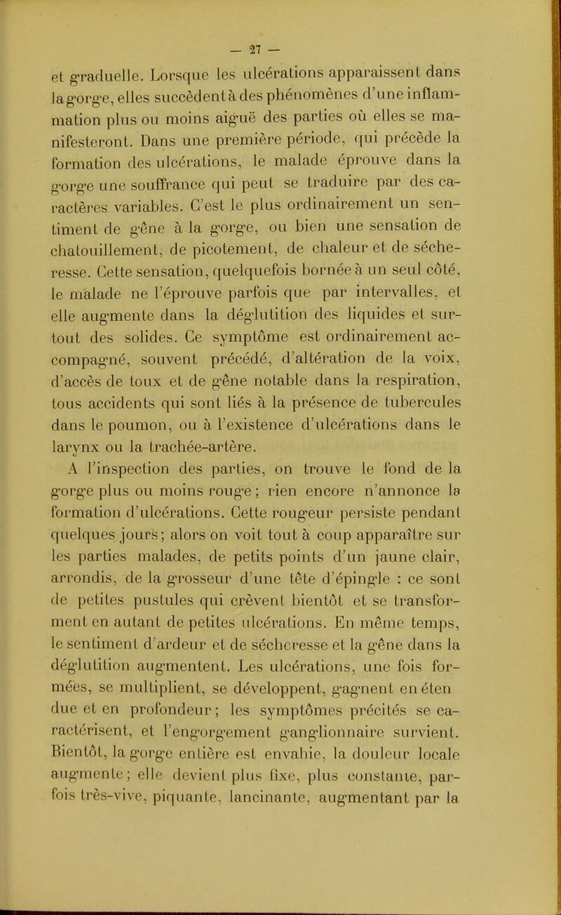 et graduelle. Lorsque les ulcéralions apparaissent dans lag-org-e, elles succèdent à des phénomènes d'une inflam- mation plus ou moins aig-uë des parties où elles se ma- nifesteront. Dans une première période, qui précède la formation des ulcérations, le malade éprouve dans la g-org-e une souff'rance qui peut se traduire par des ca- ractères variables. C'est le plus ordinairement un sen- timent de g^êne à la g-org-e, ou bien une sensation de chatouillement, de picotement, de chaleur et de séche- resse. Cette sensation, quelquefois bornée à un seul côté, le malade ne l'éprouve parfois que par intervalles, et elle aug'mente dans la dég^lutition des liquides et sur- tout des solides. Ce symptôme est ordinairement ac- compag'né, souvent précédé, d'altération de la voix, d'accès de toux et de g-êne notable dans la respiration, tous accidents qui sont liés à la présence de tubercules dans le poumon, ou à l'existence d'ulcérations dans le larynx ou la trachée-artère. A l'inspection des parties, on trouve le Ibnd de la g'org'e plus ou moins roug-e ; rien encore n'annonce la formation d'ulcérations. Cette roug'eur persiste pendant quelques jours ; alors on voit tout à coup apparaître sur les parties malades, de petits points d'un jaune clair, arrondis, de la g-rosseur d'une tête d'éping-le : ce sont de petites pustules qui crèvent bientôt et se transfor- ment en autant de petites ulcérations. En même temps, le sentiment d'ardeur et de sécheresse et la g-êne dans la dég'lutition aug-mentent. Les ulcérations, une fois for- mées, se multiplient, se développent, g-ag-nent en éten due et en profondeur; les symptômes précités se ca- ractérisent, et l'eng-org-ement g-ang-lionnaire survient. Bientôt, lag-org-e entière est envahie, la douleur locale aug-mente; elle devient plus fixe, plus conslanie, par- fois très-vive, piquante, lancinante, aug-mentant par la