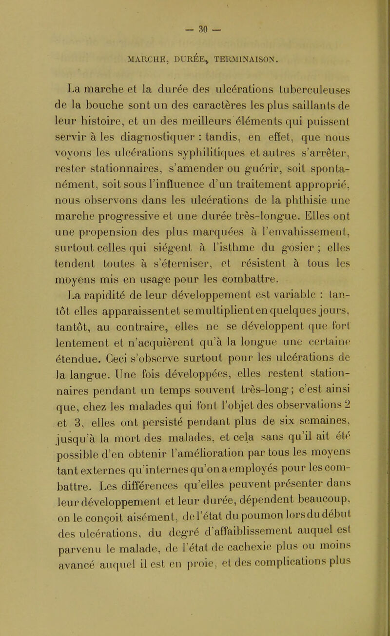 MARCHE, DURÉE> TERMINAISON. La marche et la durée des ulcérations tuberculeuses de la bouche sont un des caractères les plus saillants de leur histoire, et un des meilleurs éléments qui puissent servir à les diag-nostiquer : tandis, en effet, que nous voyons les ulcérations syphilitiques et autres s'arrêter, rester stationnaires, s'amender ou g-uérir, soit sponta- nément, soit sous l'influence d'un traitement approprié, nous observons dans les ulcérations de la phlhisie une marche prog-ressive et une durée très-long-ue. Elles ont une propension des plus marquées à l'envahissement, surtout celles qui siég'ent à l'isthme du g'osier ; elles tendent toutes à s'éterniser, et résistent à tous les moyens mis en usag-e pour les combattre. La rapidité de leur développement est variable : tan- tôt elles apparaissentet semultipUentenquelques jours, tantôt, au contraire, elles ne se développent que fori lentement et n'acquièrent qu'à la long-ue une certaine étendue. Ceci s'observe surtout pour les ulcérations de la lang'ue. Une fois développées, elles restent station- naires pendant un temps souvent très-long-; c'est ainsi que, chez les malades qui font l'objet des observations 2 et 3, elles ont persisté pendant plus de six semaines, jusqu'à la mort des malades, et cela sans qu'il ait été possible d'en obtenir l'amélioration par tous les moyens tant externes qu'internes qu'on a employés pour les com- battre. Les différences qu'elles peuvent présenter dans leur développement et leur durée, dépendent beaucoup, on le conçoit aisément, d(ï l'état du poumon lors du début des ulcérations, du dcg-ré d'aff'aiblissement auquel est parvenu le malade, de l'état de cachexie plus ou moins avancé auquel il est en proie, et des complications plus