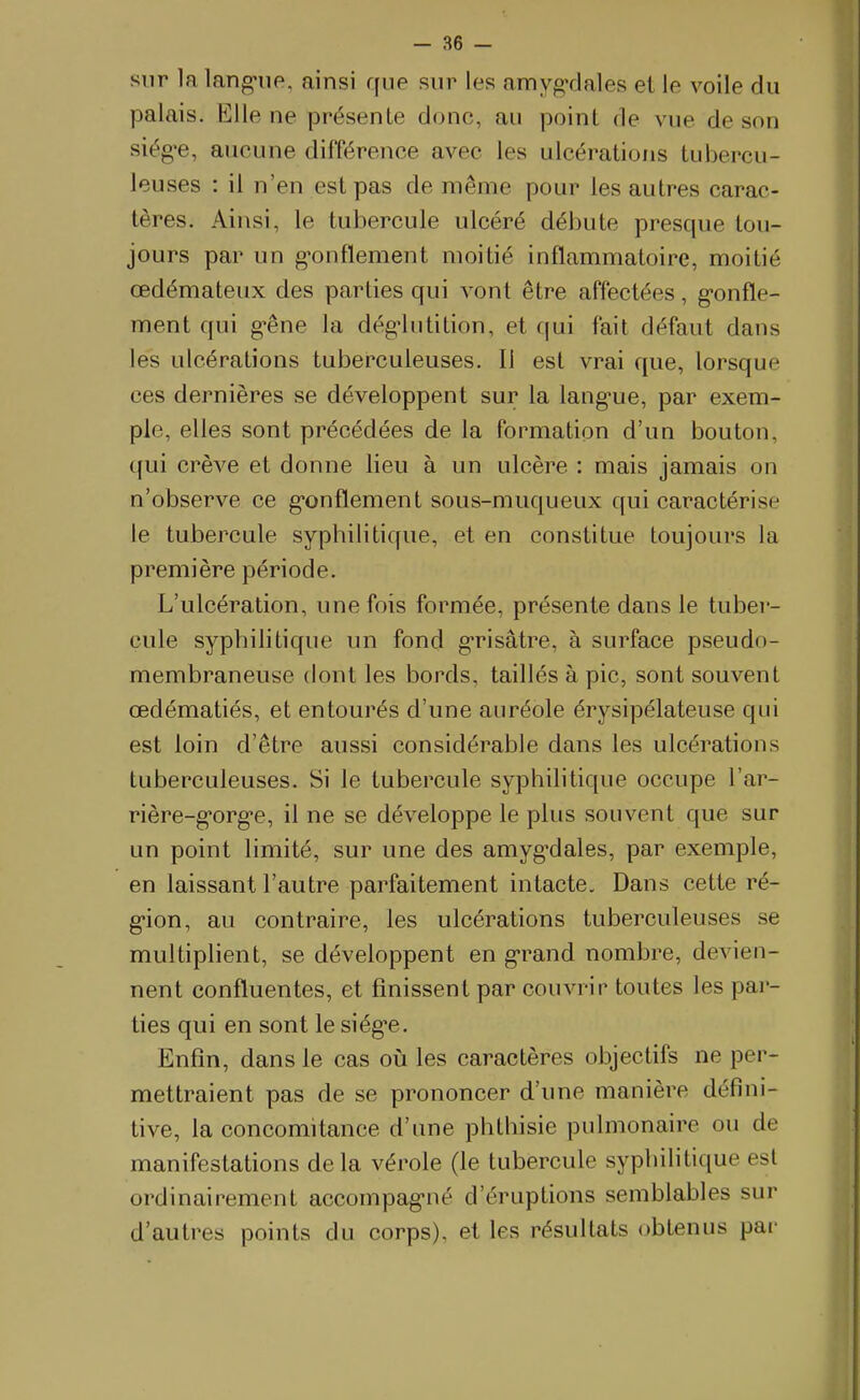 sur la lang-iie, ainsi que sur les amyg-dales et le voile du palais. Klle ne présente donc, au point de vue de son siég-e, aucune différence avec les ulcérations tubercu- leuses : il n'en est pas de même pour les autres carac- tères. Ainsi, le tubercule ulcéré débute presque tou- jours par un g-onflement moitié inflammatoire, moitié œdémateux des parties qui vont être affectées, g-onfle- ment qui g^êne la dég-lutition, et qui fait défaut dans les ulcérations tuberculeuses. Il est vrai que, lorsque ces dernières se développent sur la lang-ue, par exem- ple, elles sont précédées de la formation d'un bouton, qui crève et donne lieu à un ulcère : mais jamais on n'observe ce g-onflement sous-muqueux qui caractérise le tubercule syphilitique, et en constitue toujours la première période. L'ulcération, une fois formée, présente dans le tuber- cule syphilitique un fond g*risâtre, à surface pseudo- membraneuse dont les bords, taillés à pic, sont souvent œdématiés, et entourés d'une auréole érysipélateuse qui est loin d'être aussi considérable dans les ulcérations tuberculeuses. Si le tubercule syphilitique occupe l'ar- rière-g'org'e, il ne se développe le plus souvent que sur un point limité, sur une des amyg'dales, par exemple, en laissant l'autre parfaitement intacte. Dans cette ré- g-ion, au contraire, les ulcérations tuberculeuses se multiplient, se développent en grand nombre, devien- nent confluentes, et finissent par couvrir toutes les par- ties qui en sont le siég'e. Enfin, dans le cas où les caractères objectifs ne per- mettraient pas de se prononcer d'une manière défini- tive, la concomitance d'une phthisie pulmonaire ou de manifestations de la vérole (le tubercule syphilitique est ordinairement accompagnié d'éruptions semblables sur d'autres points du corps), et les résultats obtenus par