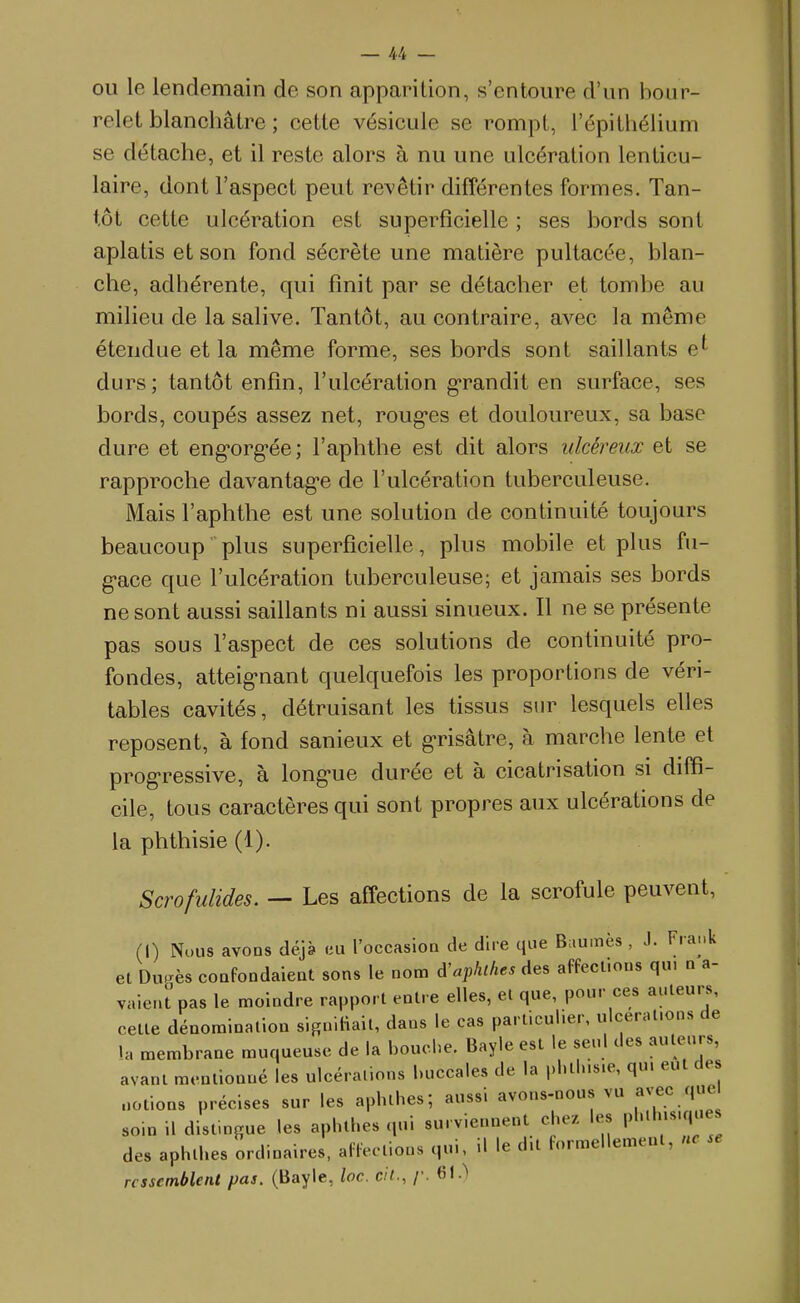 OU le lendemain de son apparition, s'entoure d'un bour- relet blanchâtre ; cette vésicule se rompt, l'épithélium se détache, et il reste alors à nu une ulcération lenticu- laire, dont l'aspect peut revêtir différentes formes. Tan- tôt cette ulcération est superficielle ; ses bords sont aplatis et son fond sécrète une matière pultacée, blan- che, adhérente, qui finit par se détacher et tombe au milieu de la salive. Tantôt, au contraire, avec la même étendue et la même forme, ses bords sont saillants e^ durs; tantôt enfin, l'ulcération g'randit en surface, ses bords, coupés assez net, roug'es et douloureux, sa base dure et eng'org'ée; l'aphthe est dit alors ulcéreux et se rapproche davantag-e de l'ulcération tuberculeuse. Mais l'aphthe est une solution de continuité toujours beaucoup plus superficielle, plus mobile et plus fu- g-ace que l'ulcération tuberculeuse; et jamais ses bords ne sont aussi saillants ni aussi sinueux. Il ne se présente pas sous l'aspect de ces solutions de continuité pro- fondes, atteig'nant quelquefois les proportions de véri- tables cavités, détruisant les tissus sur lesquels elles reposent, à fond sanieux et g-risâtre, à marche lente et progressive, à long-ue durée et à cicatrisation si diffi- cile, tous caractères qui sont propres aux ulcérations de la phthisie (1). Scrofulides. — Les affections de la scrofule peuvent, (I) Nous avons déjà eu l'occasion de dire que Buumès , J. Frank et Du.rès confondaient sons le nom d'apluhes des affecl.ous qu. n a- vaient pas le moindre rapport entre elles, et que, pour ces auteurs, cette dénomination slgniHait, dans le cas particulier, ulcérations de la membrane muqueuse de la bouche. Bayle est le seul des auteurs, avant mentionné les ulcérations buccales de la pl.tlus.e, qu. eut des notions précises sur les apbthes; aussi avons-nous vu avec que soin 11 distingue les apluhes qui surviennent chez les pl'>'«';i^; des aphlhes ordinaires, alïectlons qui. U le dit formellement, ne se ressemblent pas. (Bayle, loc. cit., /•. 61.>