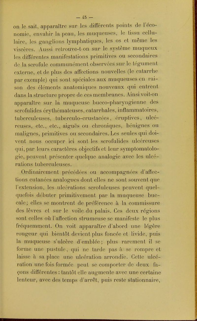 on le sait, apparaître sur les différents points de l'éco- nomie, envahir la peau, les muqueuses, le tissu cellu- laire, les g-ang-lions lymphatiques, les os et même les viscères. Aussi retrouve-t on sur le système muqueux les différentes manifestations primitives ou secondaires de la scrofule communément observées sur le tég-ument externe, et de plus des affections nouvelles (le catarrhe par exemple) qui sont spéciales aux muqueuses en rai- son des éléments anatomiques nouveaux qui entrent dans la structure propre de ces membranes. Ainsi voit-on apparaître sur la muqueuse bucco-pharyng-ienne des scrofulides érythémateuses, catarrhales, inflammatoires, tuberculeuses, tuberculo-crustacées, éruptives, ulcé- reuses, etc., etc., aig-uës ou chroniques, bénig-nes ou malig-nes, primitives ou secondaires. Les seules qui doi- vent nous occuper ici sont les scrofulides ulcéreuses qui, par leurs caractères objectifs et leur symptomatolo- g'ie, peuvent présenter quelque analog-ie avec les ulcé- rations tuberculeuses. Ordinairement précédées ou accompag'nées d'affec- tions cutanées analog-ues dont elles ne sont souvent que l'extension, les ulcérations scrotuleuses peuvent quel- quefois débuter primitivement par la muqueuse buc- cale; elles se montrent de préférence à la commissure des lèvres et sur le voile du palais. Ces deux rég'ions sont celles où l'affection strumeuse se manifeste le plus fréquemment. On voit apparaître d'abord une lég-ère rougeur qui bientôt devient plus foncée et livide, puis la muqueuse s'ulcère d'emblée; plus rarement il se forme une pustule, qui ne tarde pas à se rompre et laisse à sa place une uhiération arrondie. Cette ulcé- ration une fois formée peut se comporter de deux fa- çons différentes : tantôt elle aug-mente avec une certaine lenteur, avec des temps d'arrêt, puis reste stationnaire,