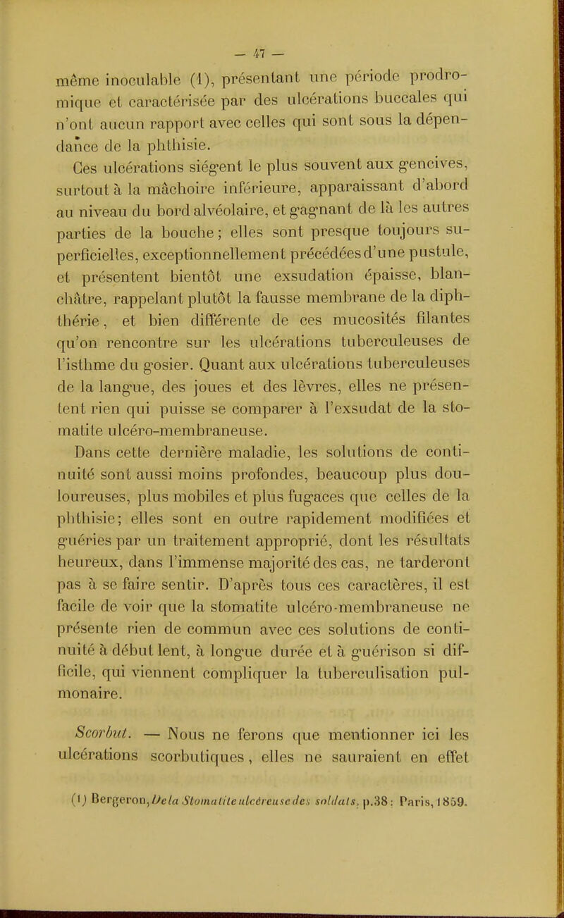 même inoculable (1), présentant une période proclro- niique et caractérisée par des ulcérations buccales qui n'ont aucun rapport avec celles qui sont sous la dépen- dance de la phtbisie. Ces ulcérations siég-ent le plus souvent aux g-encives, surtout à la mâchoire inférieure, apparaissant d'abord au niveau du bord alvéolaire, et g-ag-nant de là les autres parties de la boucbe; elles sont presque toujours su- perficielles, exceptionnellement précédées d'une pustule, et présentent bientôt une exsudation épaisse, blan- châtre, rappelant plutôt la fausse membrane de la diph- thérie, et bien différente de ces mucosités filantes qu'on rencontre sur les ulcérations tuberculeuses de l'isthme du g-osier. Quant aux ulcérations tuberculeuses de la lang-ue, des joues et des lèvres, elles ne présen- tent rien qui puisse se comparer à l'exsudat de la sto- matite ulcéro-membraneuse. Dans cette dernière maladie, les solutions de conti- nuité sont aussi moins profondes, beaucoup plus dou- loureuses, plus mobiles et plus fug'aces que celles de la phthisie; elles sont en outre rapidement modifiées et g-uéries par un traitement approprié, dont les résultats heureux, dans l'immense majorité des cas, ne tarderont pas à se faire sentir. D'après tous ces caractères, il est facile de voir que la stomatite ulcéro-membraneuse ne présente rien de commun avec ces solutions de conti- nuité à début lent, à long-ue durée et à g-uérison si dif- ficile, qui viennent compliquer la tuberculisation pul- monaire. Scorbut. — Nous ne ferons que mentionner ici les ulcérations scorbutiques, elles ne sauraient en effet (i; BerQeron, Oela Stainatile ulcéreuse des soldais. Paris, 1859.
