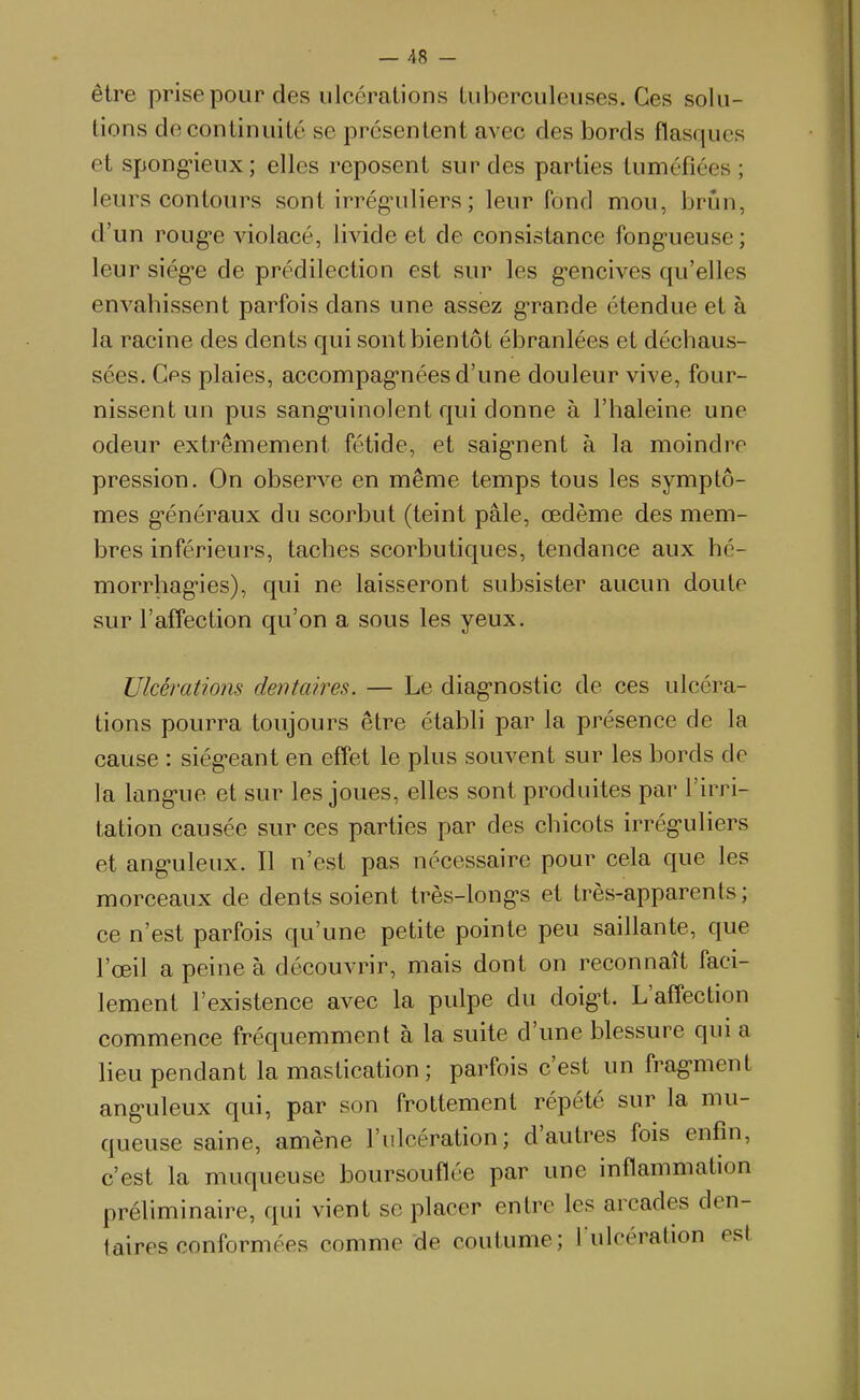 être prise pour des ulcérations tuberculeuses. Ces solu- tions de continuité se présentent avec des bords flasques et spong-ieux; elles reposent sur des parties tuméfiées ; leurs contours sont irrég-uliers ; leur fond mou, brun, d'un roug*e violacé, livide et de consistance fong-ueuse ; leur siég-e de prédilection est sur les g-encives qu'elles envahissent parfois dans une assez g-rande étendue et à la racine des dents qui sont bientôt ébranlées et déchaus- sées. Ces plaies, accompag'nées d'une douleur vive, four- nissent un pus sang-uinolent qui donne à l'haleine une odeur extrêmement fétide, et saignent à la moindre pression. On observe en même temps tous les symptô- mes g-énéraux du scorbut (teint pâle, œdème des mem- bres inférieurs, taches scorbutiques, tendance aux hé- morrhag'ies), qui ne laisseront subsister aucun doute sur l'affection qu'on a sous les yeux. Ulcérations dentaires. — Le diagnostic de ces ulcéra- tions pourra toujours être établi par la présence de la cause : siég-eant en effet le plus souvent sur les bords de la langue et sur les joues, elles sont produites par l'irri- tation causée sur ces parties par des chicots irrég-uliers et ang-uleux. Il n'est pas nécessaire pour cela que les morceaux de dents soient très-longs et très-apparents; ce n'est parfois qu'une petite pointe peu saillante, que l'œil a peine à découvrir, mais dont on reconnaît faci- lement l'existence avec la pulpe du doigt. L'affection commence fréquemment à la suite d'une blessure qui a lieu pendant la mastication; parfois c'est un fragment ang-uleux qui, par son frottement répété sur la mu- queuse saine, amène l'ulcération; d'autres fois enfin, c'est la muqueuse boursouflée par une inflammation préhminaire, qui vient se placer entre les arcades den- taires conformées comme de coutume; l ulcération est