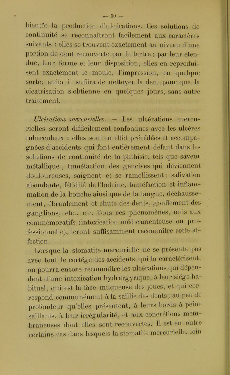 — 80 - bientôt la production d'ulcérations. Ces solutions de continuité se reconnaîtront facilement aux caractères suivants : elles se trouvent exactement au niveau d'une portion de dent recouverte par le tartre; par leur éten- due, leur forme et leur disposition, elles en reprodui- sent exactement le moule, l'impression, en quelque sorte; enfin il suffira de nettoyer la dent pour que la cicatrisation s'obtienne en quelques jours, sans autre traitement. Ulcérations mercurielles. — Les ulcérations mercu- rielles seront difficilement confondues avec les ulcères tuberculeux : elles sont en effet précédées et accompa- g-nées d'accidents qui font entièrement défaut dans les solutions de continuité de la phthisie, tels que saveur métallique , tuméfaction des g-encives qui deviennent douloureuses, saig-nent et se ramollissent; salivation abondante, fétidité de l'haleine, tuméfaction et inflam- mation de la bouche ainsi que de la lang-ue, déchausse- ment, ébranlement et chute des dents, g-onflement des g-ang-lions, etc., etc. Tous ces phénomènes, unis aux commémoratifs (intoxication médicamenteuse ou pro- fessionnelle), feront suffisamment reconnaître cette af- fection . Lorsque la stomatite mercurielle ne se présente pas avec tout le cortég-e des accidents qui la caractérisent, on pourra encore reconnaître les ulcérations qui dépen- dent d'une intoxication hydrarg-yrique, à leur siég-e ha- bituel, qui est la face muqueuse des joues, et qui cor- respond communément à la saillie des dents ; au peu de profondeur qu'elles présentent, à leurs bords à peine saillants, à leur irrég^ularité, et aux concrétions mem- braneuses dont elles sont recouvertes. Il est en outre certains cas dans lesquels la stomatite mercurielle. loin