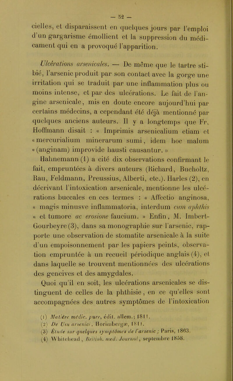 cielles, el disparaissent en quelques jours par l'emploi d'un gargarisme émoUient et la suppression du médi- cament qui en a provoqué l'apparition. Uicératmis arsenicales. — De même que le tartre sti- bié, r arsenic produit par son contact avec la g'org'e une irritation qui se traduit par une inflammation plus ou moins intense, et par des ulcérations. Le fait de l'an- gùne arsenicale, mis en doute encore aujourd'hui par certains médecins, a cependant été déjà mentionné par quelques anciens auteurs. Il y a long-temps que Fr, Hoffmann disait : « Imprimis arsenicalium etiam et « mercurialium minerarum sumi, idem hoc malum « (ang-inam) improvide hausti causantur. » Hahnemann (1) a cité dix observations confirmant le fait, empruntées à divers auteurs (Richard, Bucholtz, Rau, Feldmann, Preussius, Alberti, etc.). Harles (2), en décrivant l'intoxication arsenicale, mentionne les ulcé- rations buccales en ces termes : « Affectio ang-inosa, « mag-is minusve inflammatoria, interdum cinn aphthis « et tumore ac e/w'owe faucium. » Enfin, M. Imbert- Gourbeyre(3), dans sa monographie sur l'arsenic, rap- porte une observation de stomatite arsenicale à la suite d'un empoisonnement par les papiers peints, observa- tion empruntée à un recueil périodique ang-lais (4), et dans laquelle se trouvent mentionnées des ulcérations des g-encives et des amyg-dales. Quoi qu'il en soit, les ulcérations arsenicales se dis- ting-uent de celles de la phthisie, en ce qu'elles sont accompag-nées des autres symptômes de l'intoxication (1) Molière média, pure, édil. allera.; 1811. (2) De Uxit arsfitici, HorimIjerjjcP, ISII. (3) Éliu/e sur quelques symptômes de l'arsenic ; Paris, 1803. (4) W'hilflu'ad . liriiisli. ineJ. Joitnuil, sepleiiibi'e 18ô8.