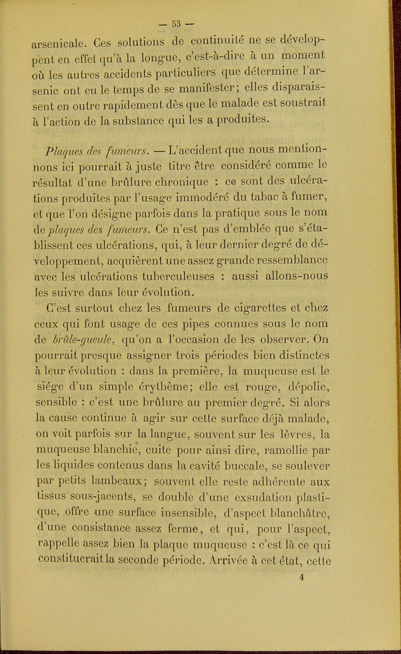 arsenicale. Ces solutions de continuité ne se dévelop- pent en effet qu'à la long'ue, c'est-à-dire à un moment où les autres accidents particuliers que détermine l'ar- senic ont eu le temps de se manifester; elles disparais- sent en outre rapidement dès que le malade est soustrait à l'action de la substance qui les a produites. Plaques des fumeurs. — L'accident que nous mention- nons ici pourrait à juste titre être considéré comme le résultat d'une brûlure chronique : ce sont des ulcéra- tions produites par l'usag-e immodéré du tabac à fumer, et que l'on désig-ne parfois dans la pratique sous le nom àç, plaques des fumeurs. Ce n'est pas d'emblée que s'éta- blissent ces ulcérations, qui, à leur dernier deg-ré de dé- veloppement, acquièrent une assez g-rande ressemblance avec les ulcérations tuberculeuses : aussi allons-nous les suivre dans leur évolution. C'est surtout chez les fumeurs de cig^arettes et chez ceux qui font usag-e de ces pipes connues sous le nom de brûle-gueule^ qu'on a l'occasion de les observer. On pourrait presque assig-ner trois périodes bien distinctes à leur évolution : dans la première, la muqueuse est le siég'e d'un simple érythème; elle est roug-e, dépolie, sensible : c'est une brûlure au premier deg'ré. Si alors la cause continue à ag'ir sur cette surface déjà malade, on voit parfois sur la lang-ue, souvent sur les lèvres, la muqueuse blanchie, cuite pour ainsi dire, ramollie par les hquides contenus dans la cavité buccale, se soulever par petits lambeaux; souvent elle reste adhérente aux tissus sous-jacents, se double d'une exsudation plasti- que, offre une surface insensible, d'aspect blanchâtre, d'une consistance assez ferme, et qui, pour l'aspect, rappelle assez bien la plaque muqueuse : c'est là ce qui constituerait la seconde période. Arrivée à cet état, cette