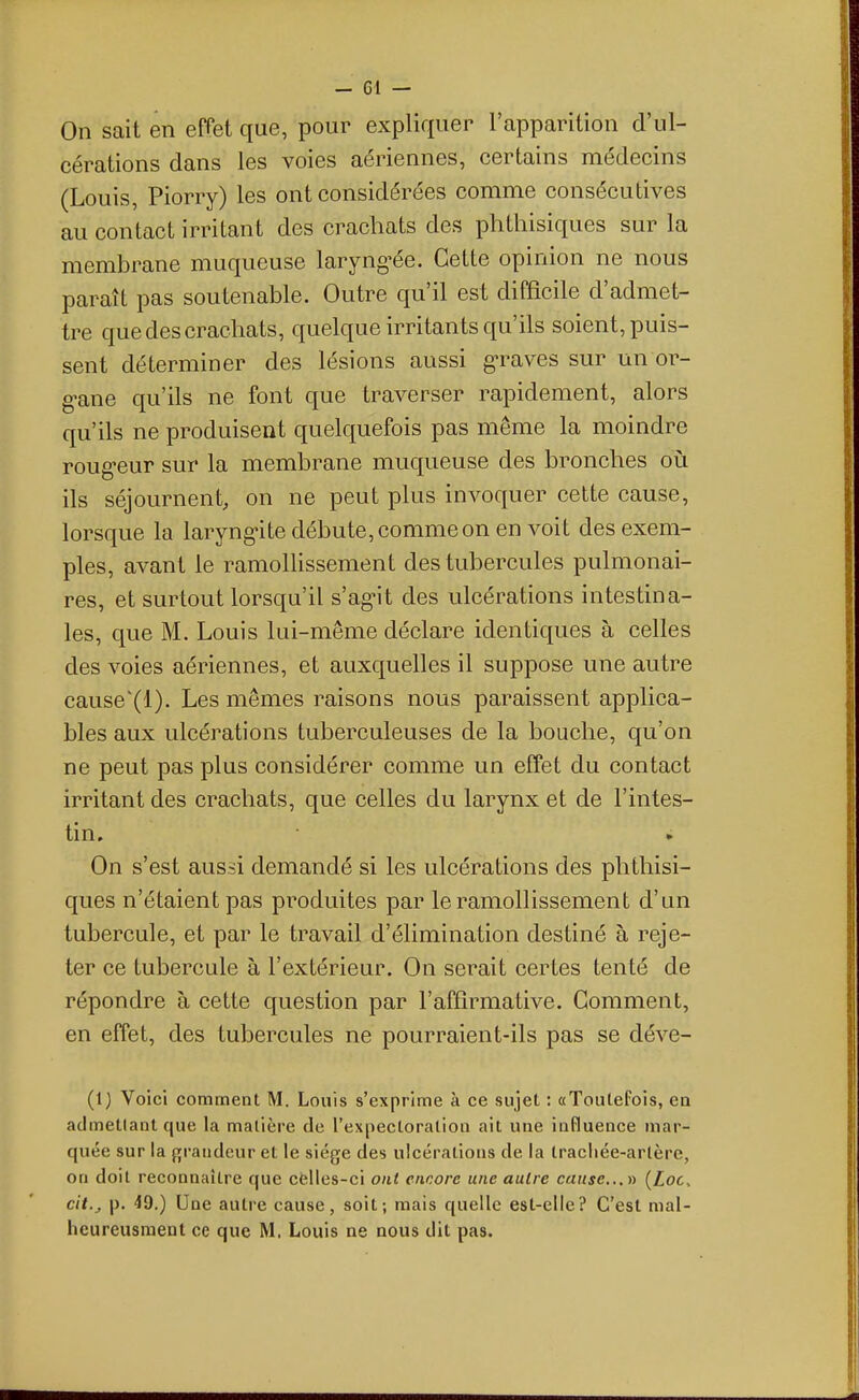 On sait en effet que, pour expliquer l'apparition d'ul- cérations dans les voies aériennes, certains médecins (Louis, Piorry) les ont considérées comme consécutives au contact irritant des crachats des phthisiques sur la membrane muqueuse laryng^ée. Cette opinion ne nous paraît pas soutenable. Outre qu'il est difficile d'admet- tre que des crachats, quelque irritan ts qu'ils soient, puis- sent déterminer des lésions aussi g-raves sur un or- g-ane qu'ils ne font que traverser rapidement, alors qu'ils ne produisent quelquefois pas même la moindre roug-eur sur la membrane muqueuse des bronches oi:i ils séjournent, on ne peut plus invoquer cette cause, lorsque la laryngite débute, comme on en voit des exem- ples, avant le ramollissement des tubercules pulmonai- res, et surtout lorsqu'il s'ag-it des ulcérations intestina- les, que M. Louis lui-même déclare identiques à celles des voies aériennes, et auxquelles il suppose une autre causeXl). Les mêmes raisons nous paraissent applica- bles aux ulcérations tuberculeuses de la bouche, qu'on ne peut pas plus considérer comme un effet du contact irritant des crachats, que celles du larynx et de l'intes- tin. On s'est aussi demandé si les ulcérations des phthisi- ques n'étaient pas produites par le ramollissement d'un tubercule, et par le travail d'élimination destiné à reje- ter ce tubercule à l'extérieur. On serait certes tenté de répondre à cette question par l'affirmative. Gomment, en effet, des tubercules ne pourraient-ils pas se déve- (1) Voici comment M. Louis s'exprime à ce sujet : «Toutefois, eu admetlantque la matière de l'expectoration ait une influence mar- quée sur la grandeur et le siège des ulcérations de la tracliée-arlère, on doit reconnaître que cfe!les-ci ont encore une autre cause...y) {Loc^ cit.^ p. 49.) Une autre cause, soit; mais quelle est-elle? C'est mal- heureusraent ce que M. Louis ne nous dit pas.