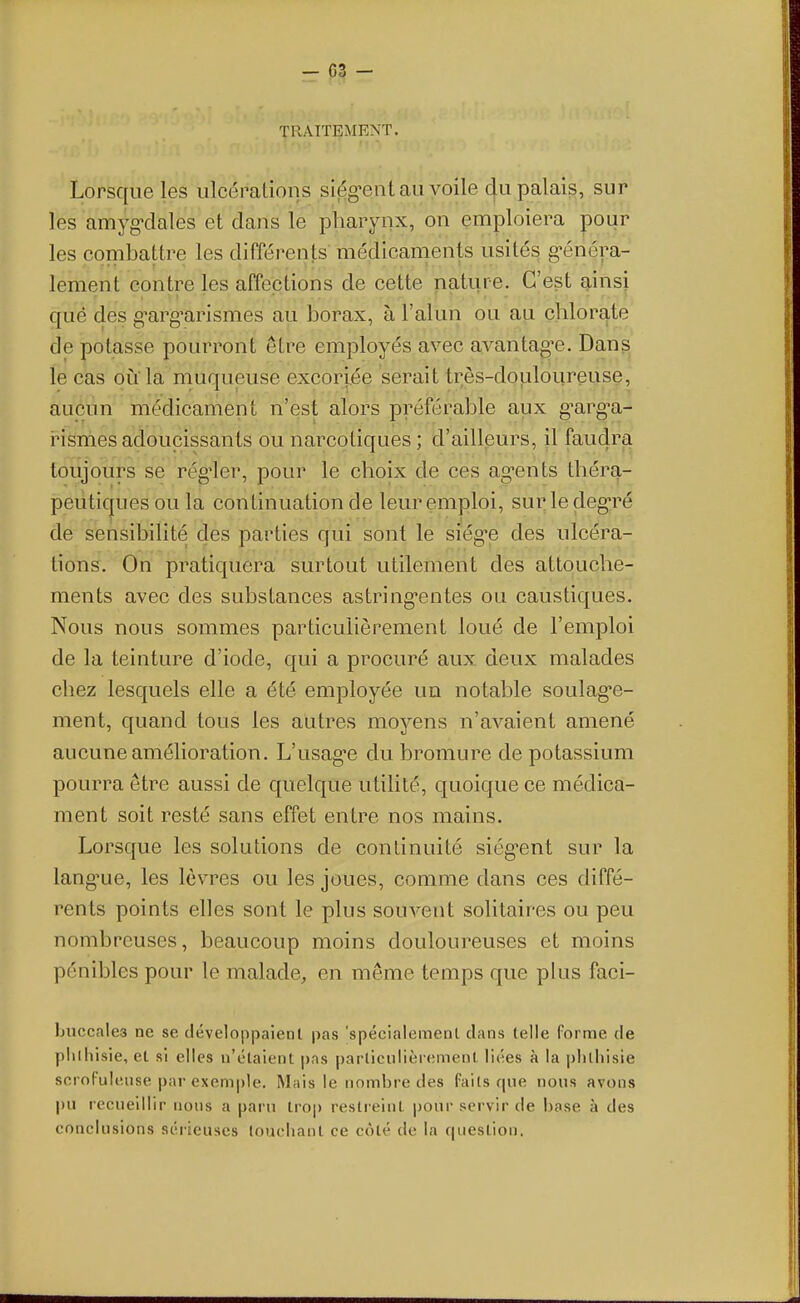 - 03 - ■^RAITEMENT. Lorsque les ulcépalions siég-ent au voile c[u palais, sur les amyg'dales et dans le pharynx, on emploiera pour les combattre les différents médicaments usités g'énéra- lement contre les affections de cette nature. C'est ainsi qué des g^arg^arismes au borax, à l'alun ou au çhlorq,te de potasse pourront être employés avec avantagée. Dans le cas ou la muqueuse excoriée serait très-douloureuse, aucun médicament n'est alors préférable aux g-arg-a- i^ismes adoucissants ou narcotiques ; d'ailleurs, il faudra toujours se réguler, pour le choix de ces ag-ents théra- peutiques ou la continuation de leur emploi, suivie cleg-ré de sensibilité des parties qui sont le siég-e des ulcéra- tions. On pratiquera surtout utilement des attouche- ments avec des substances astring-entes ou caustiques. Nous nous sommes particulièrement loué de l'emploi de la teinture d'iode, qui a procuré aux deux malades chez lesquels elle a été employée un notable soulag*e- ment, quand tous les autres moyens n'avaient amené aucune amélioration. L'usag'c du bromure de potassium pourra être aussi de quelque utilité, quoique ce médica- ment soit resté sans effet entre nos mains. Lorsque les solutions de continuité siég-ent sur la lang'ue, les lèvres ou les joues, comme dans ces diffé- rents points elles sont le plus souvent solitaires ou peu nombreuses, beaucoup moins douloureuses et moins pénibles pour le malade, en même temps que plus faci- huccales ne se développaieril pas 'spécialement clans telle forme de plilhisie, et si elles n'étaient pas particnlièiement liées à la plilhisie scrofuleuse par exemple. Mais le nombre des faits que nous avons pu recueillir nous a paru trop restreint pour servir de base à des conclusions sérieuses louchant ce côté de la question.