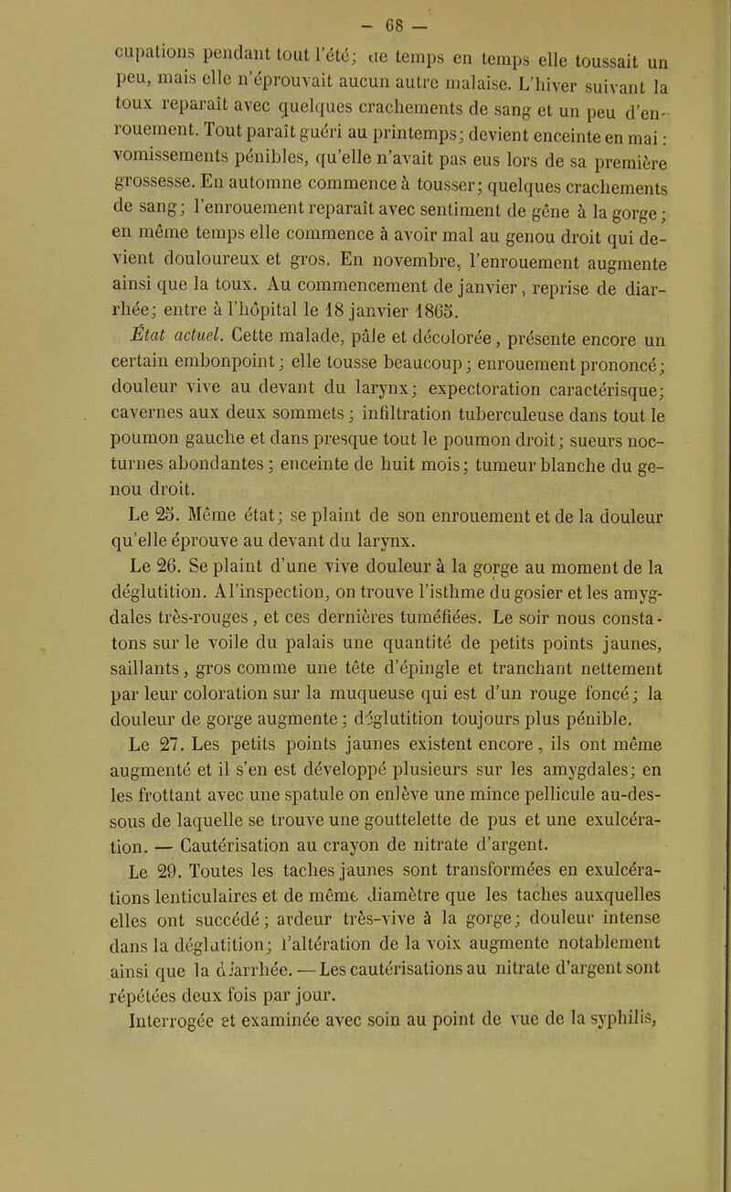 cupations pendant tout l'été; ue temps en temps elle toussait un peu, mais elle n'éprouvait aucun autre malaise. L'hiver suivant la toux reparaît avec quelques crachements de sang et un peu d'en- rouement. Tout paraît guéri au printemps; devient enceinte en mai : vomissements pénibles, qu'elle n'avait pas eus lors de sa première grossesse. En automne commence à tousser; quelques crachements de sang; l'enrouement reparaît avec sentiment de gêne à la gorge; en même temps elle commence à avoir mal au genou droit qui de- vient douloureux et gros. En novembre, l'enrouement augmente ainsi que la toux. Au commencement de janvier, reprise de diar- rhée; entre à l'hôpital le 18 janvier 1865. État actuel. Cette malade, pâJe et décolorée, présente encore un certain embonpoint ; elle tousse beaucoup; enrouement prononcé; douleur vive au devant du larynx; expectoration caractérisque; cavernes aux deux sommets ; infiltration tuberculeuse dans tout le poumon gauche et dans presque tout le poumon droit; sueurs noc- turnes abondantes ; enceinte de huit mois; tumeur blanche du ge- nou droit. Le 25. Même état; se plaint de son enrouement et de la douleur qu'elle éprouve au devant du larynx. Le 26. Se plaint d'une vive douleur à la gorge au moment de la déglutition. Al'inspection, on trouve l'isthme du gosier et les amyg- dales très-rouges, et ces dernières tuméfiées. Le soir nous consta- tons sur le voile du palais une quantité de petits points jaunes, saillants, gros comme une tête d'épingle et tranchant nettement par leur coloration sur la muqueuse qui est d'un rouge foncé; la douleur de gorge augmente ; déglutition toujours plus pénible. Le 27. Les petits points jaunes existent encore, ils ont même augmenté et il s'en est développé plusieurs sur les amygdales; en les frottant avec une spatule on enlève une mince pellicule au-des- sous de laquelle se trouve une gouttelette de pus et une exulcéra- tion. — Cautérisation au crayon de nitrate d'argent. Le 29. Toutes les taches jaunes sont transformées en exulcéra- tions lenticulaires et de même diamètre que les taches auxquelles elles ont succédé; ardeur très-vive à la gorge; douleur intense dans la déglutition; l'altération de la voix augmente notablement ainsi que la diarrhée.—Les cautérisations au nitrate d'argent sont répétées deux fois par jour. Interrogée et examinée avec soin au point de vue de la syphilis,