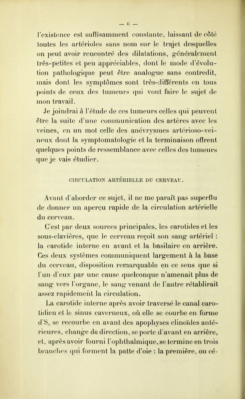 l'existence est suffisamment constante, laissant de côté toutes les artérioles sans nom sur le trajet desquelles on peut avoir rencontré des dilatations, généralement très-petites et peu appréciables, dont le mode d'évolu- tion pathologique peut être analogue sans contredit, mais dont les symptômes sont très-différents en tous points de ceux des tumeurs qui vont faire le sujet de mon travail. Je joindrai à l'étude de ces tumeurs celles qui peuvent être la suite d'une communication des artères avec les veines, en un mot celle des anévrysmes artérioso-vei- neux dont la symptomatologie et la terminaison offrent quelques points de ressemblance avec celles des tumeurs que je vais étudier. CIRCULATION ARTERIELLE DU CERVEAU. Avant d'aborder ce sujet, il ne me paraît pas superflu de donner un aperçu rapide de la circulation artérielle du cerveau. C'est par deux sources principales, les carotides et les sous-clavières, que le cerveau reçoit son sang artériel : la carotide interne en avant et la basilaire en arrière. Ces deux systèmes communiquent largement à la base du cerveau, disposition remarquable en ce sens que si l'un d'eux par une cause quelconque n'amenait plus de sang vers l'organe, le sang1 venant de l'autre rétablirait assez rapidement la circulation. La carotide interne après avoir traversé le canal caro- tidien et le sinus caverneux, où elle se courbe en forme d'S, se recourbe en avant des apophyses clinoïdes anté- rieures, change de direction, se porte d'avant en arrière, et, après avoir fourni l'ophthalmique,se termine en trois branches qui forment la patte d'oie : la première, ou cé-