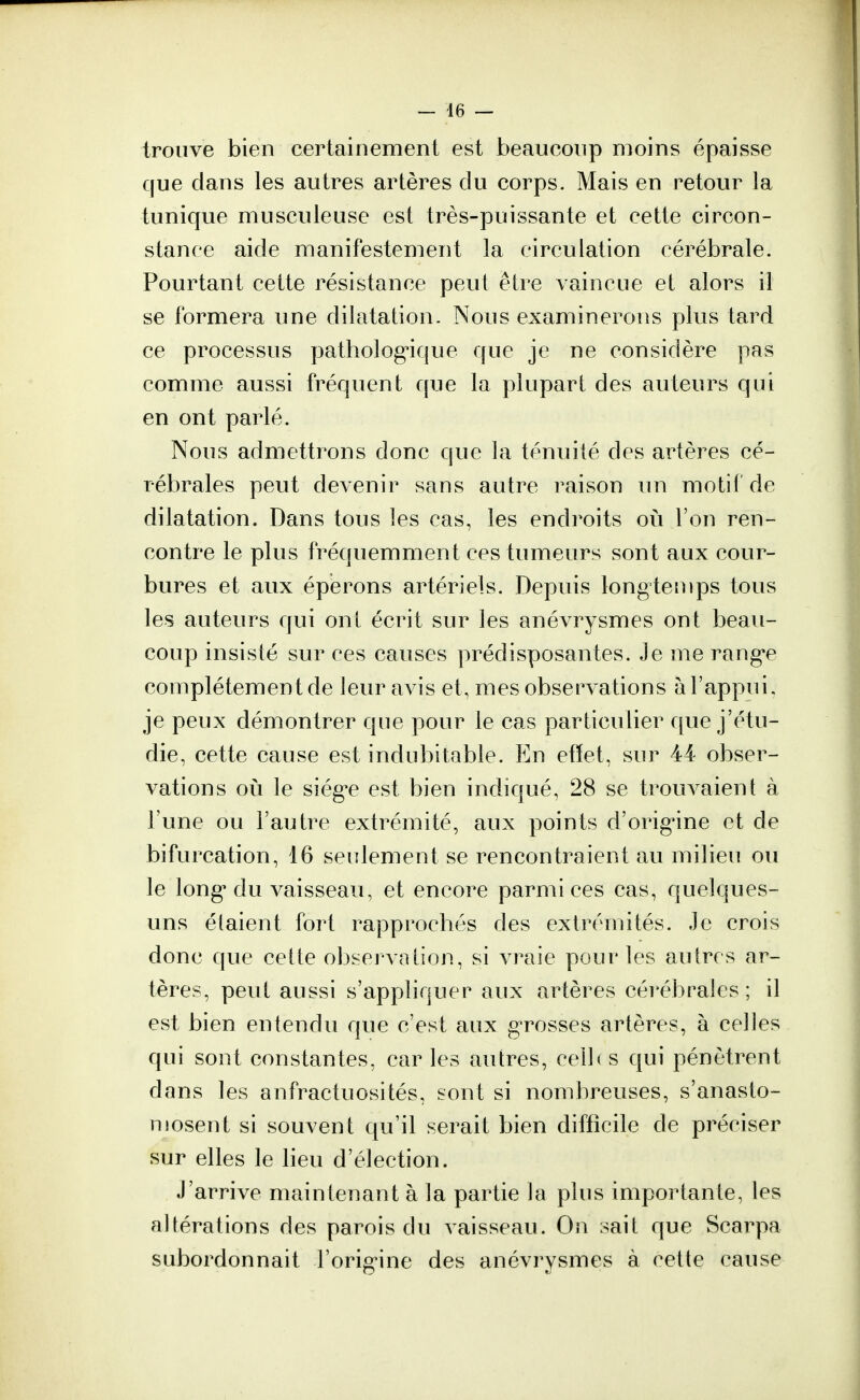 trouve bien certainement est beaucoup moins épaisse que dans les autres artères du corps. Mais en retour la tunique musculeuse est très-puissante et cette circon- stance aide manifestement la circulation cérébrale. Pourtant cette résistance peut être vaincue et alors il se formera une dilatation. Nous examinerons plus tard ce processus pathologique que je ne considère pas comme aussi fréquent que la plupart des auteurs qui en ont parlé. Nous admettrons donc que la ténuité des artères cé- rébrales peut devenir sans autre raison un motif de dilatation. Dans tous les cas, les endroits où l'on ren- contre le plus fréquemment ces tumeurs sont aux cour- bures et aux éperons artériels. Depuis longtemps tous les auteurs qui ont écrit sur les anévrysmes ont beau- coup insisté sur ces causes prédisposantes. Je me rang'e complètement de leur avis et, mes observations à l'appui, je peux démontrer que pour le cas particulier que j'étu- die, cette cause est indubitable. En effet, sur 44 obser- vations où le siég^e est bien indiqué, 28 se trouvaient à l'une ou l'autre extrémité, aux points d'orig'ine et de bifurcation, 16 seulement se rencontraient au milieu ou le long1 du vaisseau, et encore parmi ces cas, quelques- uns étaient fort rapprochés des extrémités. Je crois donc que cette observation, si vraie pour les autres ar- tères, peut aussi s'appliquer aux artères cérébrales ; il est bien entendu que c'est aux grosses artères, à celles qui sont constantes, car les autres, ceib s qui pénètrent dans les anfractuosités, sont si nombreuses, s'anasto- mosent si souvent qu'il serait bien difficile de préciser sur elles le lieu d'élection. J'arrive maintenant à la partie la plus importante, les altérations des parois du vaisseau. On sait que Scarpa subordonnait l'origine des anévrysmes à cette cause