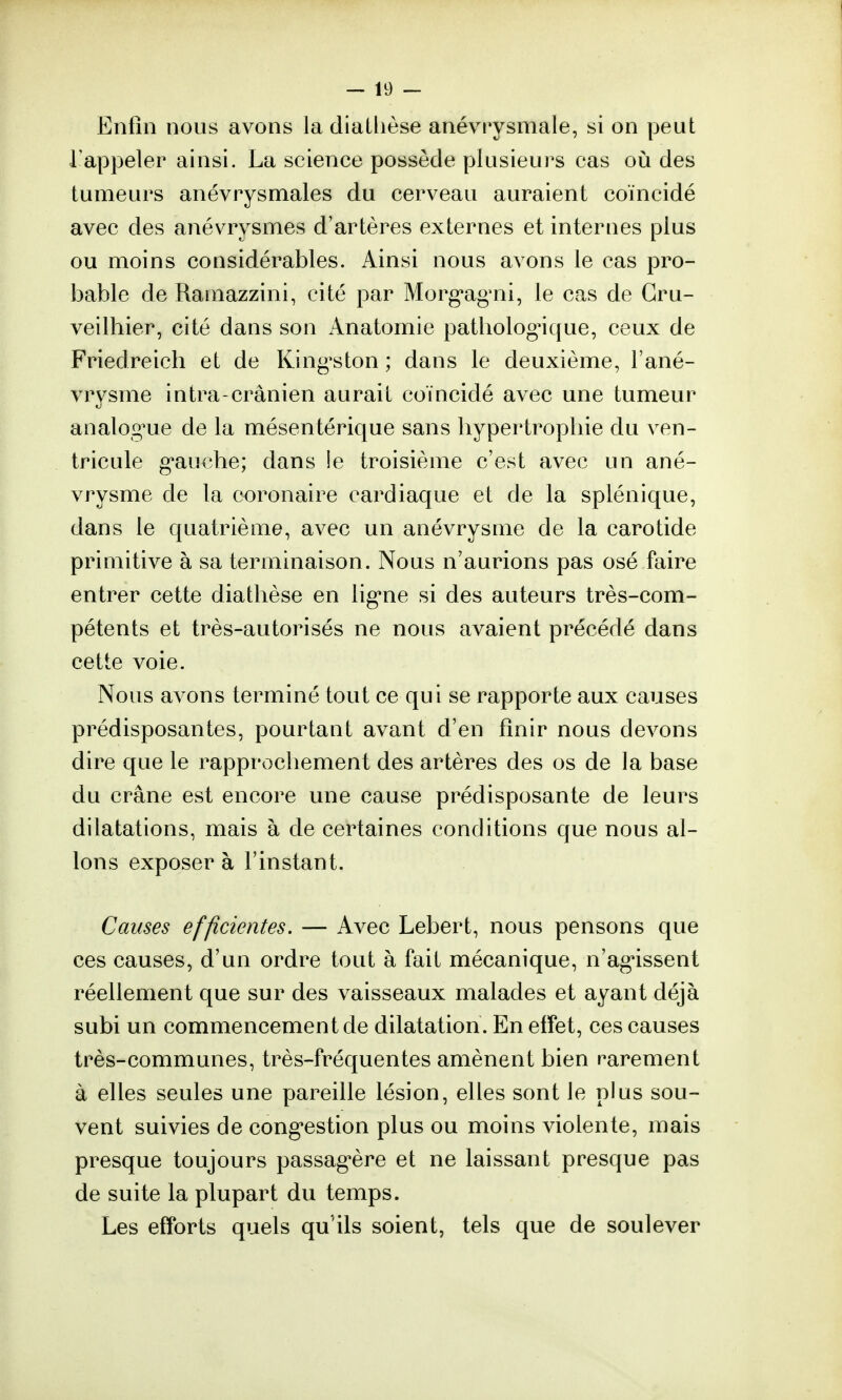 Enfin nous avons la diatlièse anévrysmale, si on peut l'appeler ainsi. La science possède plusieurs cas où des tumeurs anévrysmales du cerveau auraient coïncidé avec des anévrysmes d'artères externes et internes plus ou moins considérables. Ainsi nous avons le cas pro- bable de Ramazzini, cité par Morgagni, le cas de Gru- veilhier, cité dans son Anatomie pathologique, ceux de Friedreich et de Kingston ; dans le deuxième, l'ané- vrysme intra-crânien aurait coïncidé avec une tumeur analogue de la mésentérique sans hypertrophie du ven- tricule gauche; dans !e troisième c'est avec un ané- vrysme de la coronaire cardiaque et de la splénique, dans le quatrième, avec un anévrysme de la carotide primitive à sa terminaison. Nous n'aurions pas osé faire entrer cette diatlièse en ligne si des auteurs très-com- pétents et très-autorisés ne nous avaient précédé dans cette voie. Nous avons terminé tout ce qui se rapporte aux causes prédisposantes, pourtant avant d'en finir nous devons dire que le rapprochement des artères des os de la base du crâne est encore une cause prédisposante de leurs dilatations, mais à de certaines conditions que nous al- lons exposer à l'instant. Causes efficientes. — Avec Lebert, nous pensons que ces causes, d'un ordre tout à fait mécanique, n'agissent réellement que sur des vaisseaux malades et ayant déjà subi un commencement de dilatation. En effet, ces causes très-communes, très-fréquentes amènent bien rarement à elles seules une pareille lésion, elles sont le plus sou- vent suivies de congestion plus ou moins violente, mais presque toujours passagère et ne laissant presque pas de suite la plupart du temps. Les efforts quels qu'ils soient, tels que de soulever