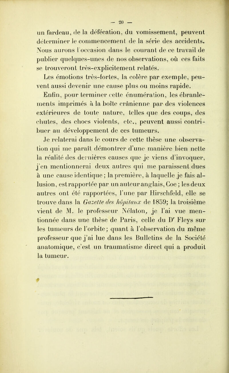 - -20 — un fardeau, de la défécation, du vomissement, peuvent déterminer le commencement de la série des accidents. Nous aurons l'occasion dans le courant de ce travail de publier quelques-unes de nos observations, où ces faits se trouveront très-explicitement relatés. Les émotions très-fortes, la colère par exemple, peu- vent aussi devenir une cause plus ou moins rapide. Enfin, pour terminer cette énumération, les ébranle- ments imprimés à la boîte crânienne par des violences extérieures de toute nature, telles que des coups, des chutes, des chocs violents, etc., peuvent aussi contri- buer au développement de ces tumeurs. Je relaterai dans le cours de cette thèse une observa- tion qui me paraît démontrer d'une manière bien nette la réalité des dernières causes que je viens d'invoquer, j'en mentionnerai deux autres qui me paraissent dues à une cause identique ; la première, à laquelle je fais al- lusion, est rapportée par un auteur ang lais, Coe ; les deux autres ont été rapportées, l'une par Hirschfeld, elle se trouve dans la Gazette des hôpitaux de 1859; la troisième vient de M. le professeur Nélaton, je l'ai vue men- tionnée dans une thèse de Paris, celle du Dr Fleys sur les tumeurs de l'orbite; quant à l'observation du même professeur que j'ai lue dans les Bulletins de la Société anatomique, c'est un traumatisme direct qui a produit la tumeur.