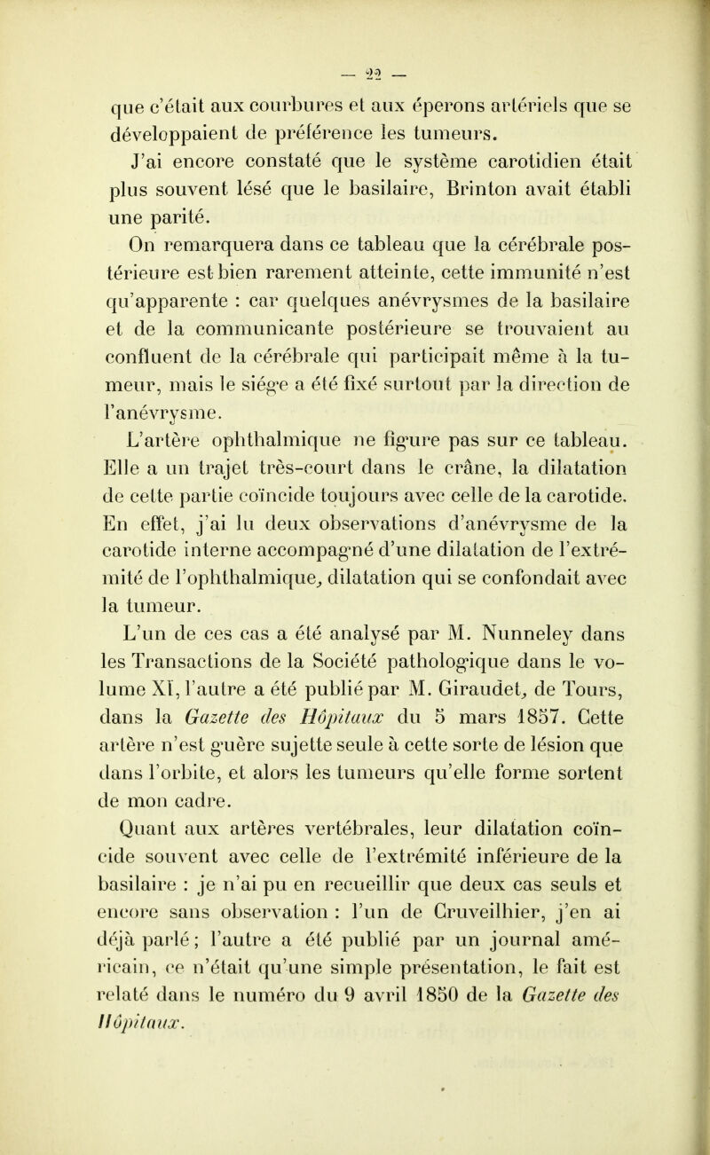 que c'était aux courbures et aux éperons artériels que se développaient de préférence les tumeurs. J'ai encore constaté que le système carotidien était plus souvent lésé que le basilaire, Brinton avait établi une parité. On remarquera dans ce tableau que la cérébrale pos- térieure est bien rarement atteinte, cette immunité n'est qu'apparente : car quelques anévrysmes de la basilaire et de la communicante postérieure se trouvaient au confluent de la cérébrale qui participait même à la tu- meur, mais le siég^e a été fixé surtout par la direction de Fanévrysme. L'artère ophthalmique ne figure pas sur ce tableau. Elle a un trajet très-court dans le crâne, la dilatation de cette partie coïncide toujours avec celle de la carotide, En effet, j'ai lu deux observations d'anévrysme de la carotide interne accompagné d'une dilatation de l'extré- mité de l'ophthalmique, dilatation qui se confondait avec la tumeur. L'un de ces cas a été analysé par M. Nunneley dans les Transactions de la Société pathologique dans le vo- lume Xï, l'autre a été publié par M. Giraudet, de Tours, dans la Gazette des Hôpitaux du 5 mars 1857. Cette artère n'est giuère sujette seule à cette sorte de lésion que dans l'orbite, et alors les tumeurs qu'elle forme sortent de mon cadre. Quant aux artères vertébrales, leur dilatation coïn- cide souvent avec celle de l'extrémité inférieure de la basilaire : je n'ai pu en recueillir que deux cas seuls et encore sans observation : l'un de Gruveilhier, j'en ai déjà parlé ; l'autre a été publié par un journal amé- ricain, ce n'était qu'une simple présentation, le fait est relaté dans le numéro du 9 avril 1850 de la Gazette des Hôpitaux.