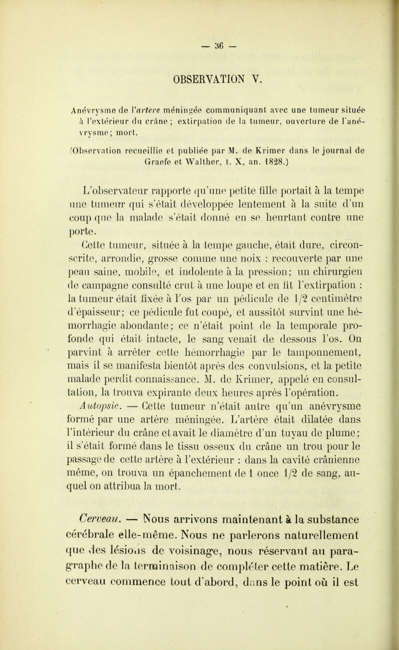 OBSERVATION V. Anévrysme de Vartère méningée communiquant avec une tumeur située à l'extérieur du crâne; extirpation de la tumeur, ouverture de l'ané- vrysme; mort. (Observation recueillie et publiée par M. de Krimer dans le journal de Graefe et Walther, t. X, an. 1828.) L'observateur rapporte qu'une petite fille portait à la tempe une tumeur qui s'était développée lentement à la suite d'un coup que la malade s'était donné en se heurtant contre une porte. Cette tumeur, située à la tempe gauche, était dure, circon- scrite, arrondie, grosse comme une noix : recouverte par une peau saine, mobile, et indolente à la pression; un chirurgien de campagne consulté crut à une loupe et en lit l'extirpation : la tumeur était fixée à l'os par un pédicule de 1/2 centimètre d'épaisseur; ce pédicule fut coupé, et aussitôt survint une hé- morrhagie abondante; ce n'était point de la temporale pro- fonde qui était intacte, le sang venait de dessous l'os. On parvint à arrêter cette hémorrhagie par le tamponnement, mais il se manifesta bientôt après des convulsions, et la petite malade perdit connaissance. M. de Krimer, appelé en consul- tation, la trouva expirante deux heures après l'opération. Autopsie. — Cette tumeur n'était autre qu'un anévrysme formé par une artère méningée. L'artère était dilatée dans l'intérieur du crâne et avait le diamètre d'un tuyau de plume; il s'était formé dans le tissu osseux du crâne un trou pour le passage de cette artère à l'extérieur : clans la cavité crânienne même, on trouva un épanchement de 1 once 1/2 de sang, au- quel on attribua la mort, Cerveau. — Nous arrivons maintenant à la substance cérébrale elle-même. Nous ne parlerons naturellement que des lésions de voisinage, nous réservant au para- graphe de la terminaison de compléter cette matière. Le cerveau commence tout d'abord, dans le point où il est