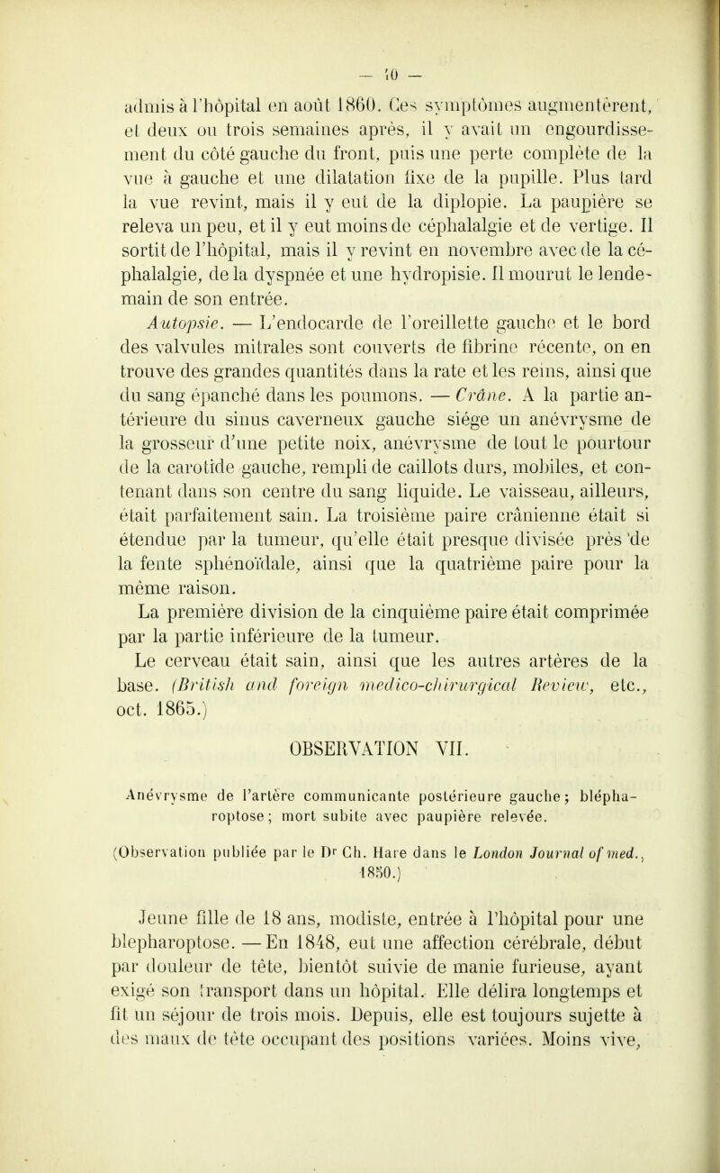 admis à l'hôpital en août 1860. Ces symptômes augmentèrent, et deux ou trois semaines après, il y avait un engourdisse- ment du côté gauche du front, puis une perte complète de la vue à gauche et une dilatation fixe de la pupille. Plus tard la vue revint, mais il y eut de la diplopie. La paupière se releva un peu, et il y eut moins de céphalalgie et de vertige. Il sortit de l'hôpital, mais il y revint en novembre avec de la cé- phalalgie, de la dyspnée et une hydropisie. Il mourut le lende- main de son entrée. Autopsie. — L'endocarde de l'oreillette gauche et le bord des valvules mitrales sont couverts de fibrine récente, on en trouve des grandes quantités dans la rate et les rems, ainsi que du sang épanché dans les poumons. — Crâne. A la partie an- térieure du sinus caverneux gauche siège un anévrysme de la grosseur d'une petite noix, anévrysme de tout le pourtour de la carotide gauche, rempli de caillots durs, mobiles, et con- tenant dans son centre du sang liquide. Le vaisseau, ailleurs, était parfaitement sain. La troisième paire crânienne était si étendue par la tumeur, qu'elle était presque divisée près 'de la fente sphénoïdale, ainsi que la quatrième paire pour la même raison. La première division de la cinquième paire était comprimée par la partie inférieure de la tumeur. Le cerveau était sain, ainsi que les autres artères de la base. (British and foreign medico-cJtirurgical Review, etc., oct. 1865.) OBSERVATION VII. Anévrysme de l'artère communicante postérieure gauche; blépha- roptose ; mort subite avec paupière relevée. (Observation publiée par le Dr Ch. Hare dans le London Journal of med.., ■1850.) Jeune fille de 18 ans, modiste, entrée à l'hôpital pour une blepharoptose. —En 1848, eut une affection cérébrale, début par douleur de tête, bientôt suivie cle manie furieuse, ayant exigé son transport dans un hôpital. Elle délira longtemps et fît un séjour de trois mois. Depuis, elle est toujours sujette à des maux de tète occupant des positions variées. Moins vive,