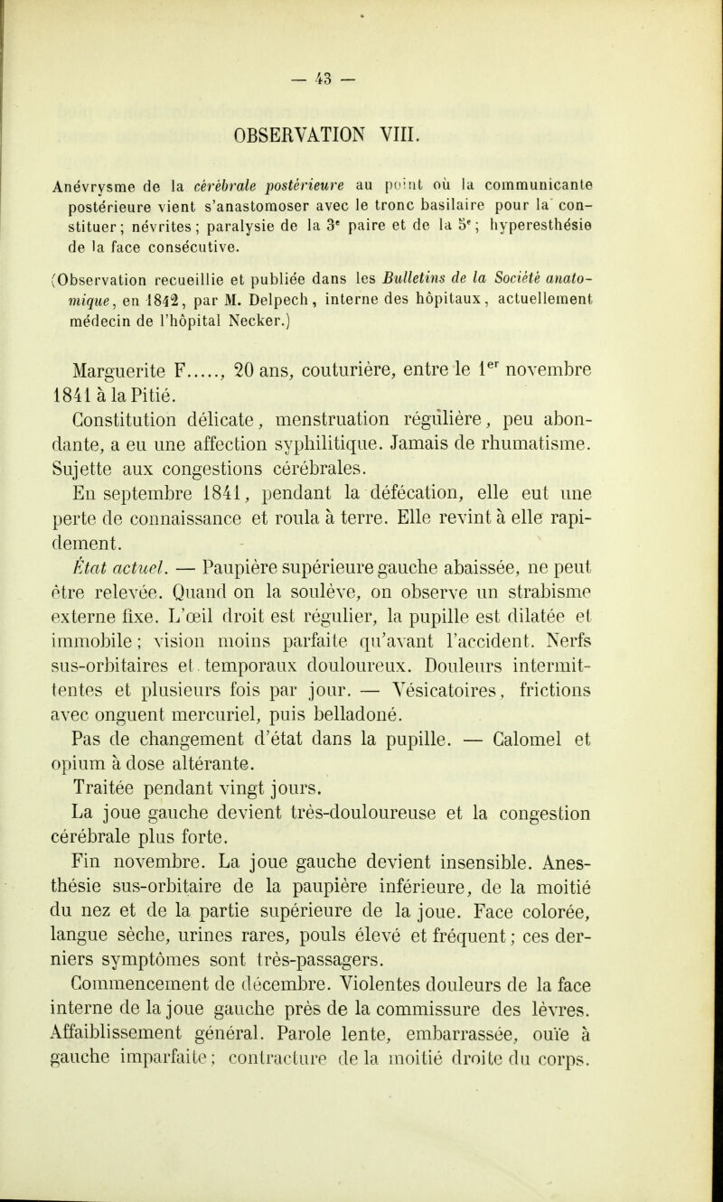 OBSERVATION VIII. Anévrysme de la cérébrale postérieure au point où la communicante postérieure vient s'anastomoser avec le tronc basilaire pour la con- stituer; névrites; paralysie de la 3e paire et de la 5e; hyperesthésie de la face consécutive. (Observation recueillie et publiée dans les Bulletins de la Société anato- mique, en 1842, par M. Delpech, interne des hôpitaux, actuellement médecin de l'hôpital Necker.) Marguerite F , 20 ans, couturière, entre le 1er novembre 1841 à la Pitié. Constitution délicate, menstruation régulière, peu abon- dante, a eu une affection syphilitique. Jamais de rhumatisme. Sujette aux congestions cérébrales. En septembre 1841, pendant la défécation, elle eut une perte de connaissance et roula à terre. Elle revint à elle rapi- dement. État actuel. — Paupière supérieure gauche abaissée, ne peut être relevée. Quand on la soulève, on observe un strabisme externe fixe. L'œil droit est régulier, la pupille est dilatée et immobile ; vision moins parfaite qu'avant l'accident. Nerfs sus-orbitaires et . temporaux douloureux. Douleurs intermit- tentes et plusieurs fois par jour. — Vésicatoires, frictions avec onguent mercuriel, puis belladoné. Pas de changement d'état dans la pupille. — Galomel et opium à dose altérante. Traitée pendant vingt jours. La joue gauche devient très-douloureuse et la congestion cérébrale plus forte. Fin novembre. La joue gauche devient insensible. Anes- thésie sus-orbitaire cle la paupière inférieure, de la moitié du nez et de la partie supérieure de la joue. Face colorée, langue sèche, urines rares, pouls élevé et fréquent ; ces der- niers symptômes sont très-passagers. Commencement de décembre. Violentes douleurs de la face interne de la joue gauche près de la commissure des lèvres. Affaiblissement général. Parole lente, embarrassée, ouïe à gauche imparfaite; contracture delà moitié droite du corps.