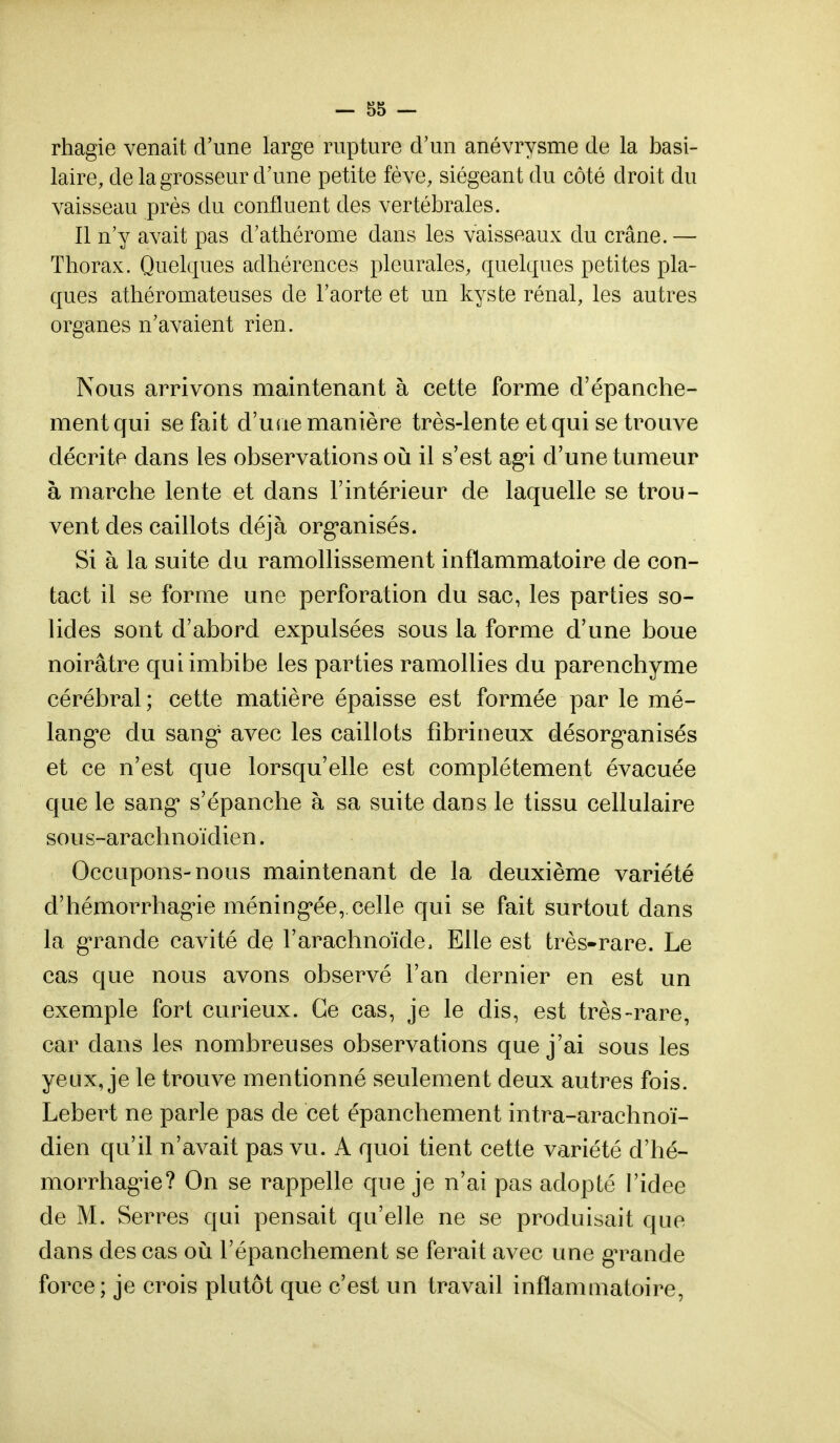 rhagie venait d'une large rupture d'un anévrysme de la basi- laire, de la grosseur d'une petite fève, siégeant du côté droit du vaisseau près du confluent des vertébrales. Il n'y avait pas d'athérome dans les vaisseaux du crâne. — Thorax. Quelques adhérences pleurales, quelques petites pla- ques athéromateuses de l'aorte et un kyste rénal, les autres organes n'avaient rien. Nous arrivons maintenant à cette forme d'épanche- mentqui se fait d'une manière très-lente et qui se trouve décrite dans les observations où il s'est agi d'une tumeur à marche lente et dans l'intérieur de laquelle se trou- vent des caillots déjà organisés. Si à la suite du ramollissement inflammatoire de con- tact il se forme une perforation du sac, les parties so- lides sont d'abord expulsées sous la forme d'une boue noirâtre qui imbibe les parties ramollies du parenchyme cérébral; cette matière épaisse est formée par le mé- langée du sang1 avec les caillots fîbrineux désorganisés et ce n'est que lorsqu'elle est complètement évacuée que le sang* s'épanche à sa suite dans le tissu cellulaire sous-arachnoïdien. Occupons-nous maintenant de la deuxième variété d'hémorrhagie méningée, celle qui se fait surtout dans la grande cavité de l'arachnoïde, Elle est très-rare. Le cas que nous avons observé l'an dernier en est un exemple fort curieux. Ce cas, je le dis, est très-rare, car dans les nombreuses observations que j'ai sous les yeux, je le trouve mentionné seulement deux autres fois. Lebert ne parle pas de cet épanchement intra-arachnoï- dien qu'il n'avait pas vu. A quoi tient cette variété d'hé- morrhagie? On se rappelle que je n'ai pas adopté l'idée de M. Serres qui pensait qu'elle ne se produisait que dans des cas où l'épanchement se ferait avec une gTande force; je crois plutôt que c'est un travail inflammatoire,