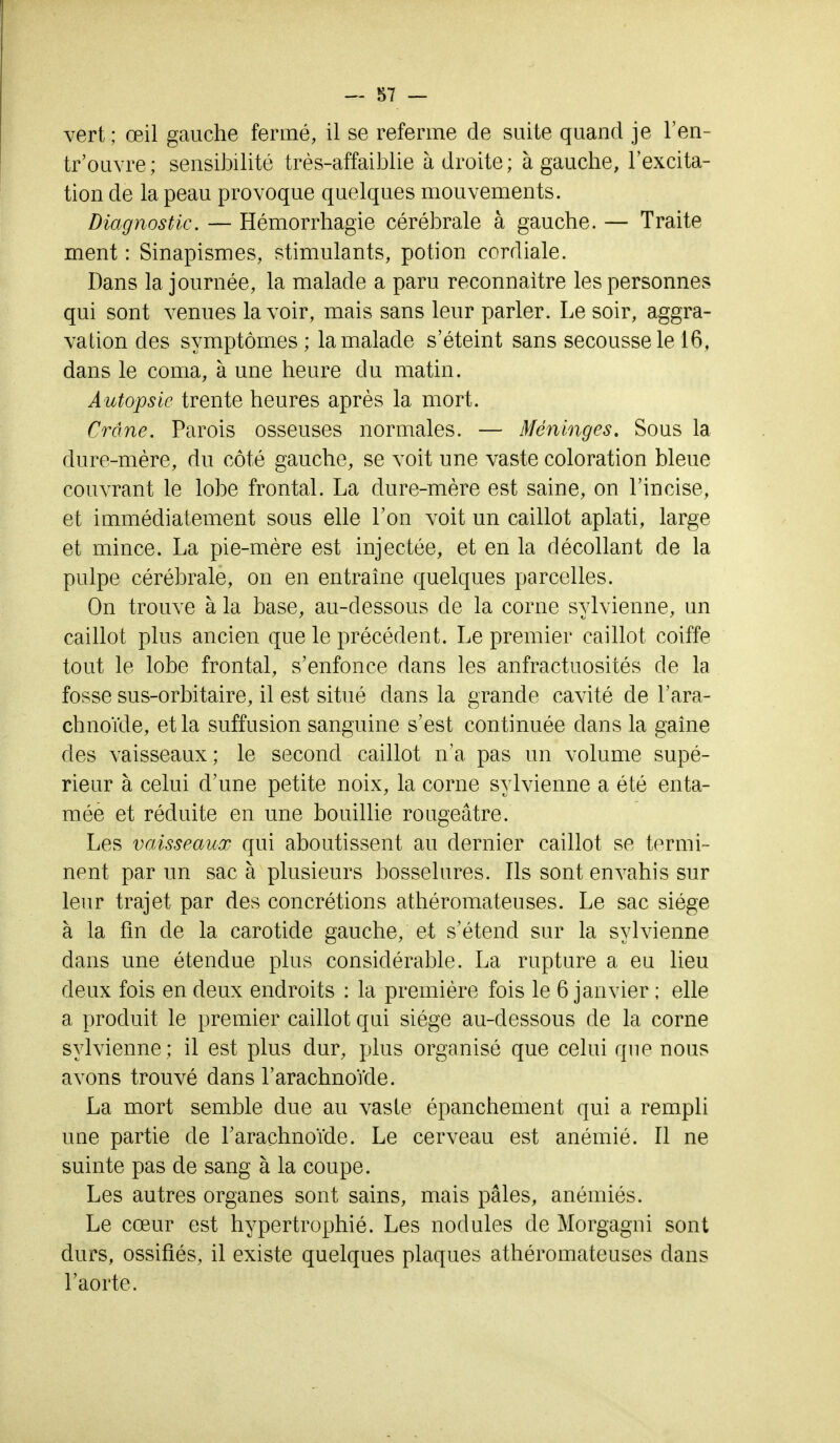 vert; œil gauche fermé, il se referme de suite quand je l'en- trouvre; sensibilité très-affaiblie adroite; à gauche, l'excita- tion de la peau provoque quelques mouvements. Diagnostic. — Hémorrhagie cérébrale à gauche. — Traite ment : Sinapismes, stimulants, potion cordiale. Dans la journée, la malade a paru reconnaître les personnes qui sont venues lavoir, mais sans leur parler. Le soir, aggra- vation des symptômes ; la malade s'éteint sans secousse le 16, dans le coma, à une heure du matin. Autopsie trente heures après la mort. Crâne. Parois osseuses normales. — Méninges. Sous la dure-mère, du côté gauche, se voit une vaste coloration bleue couvrant le lobe frontal. La dure-mère est saine, on l'incise, et immédiatement sous elle l'on voit un caillot aplati, large et mince. La pie-mère est injectée, et en la décollant de la pulpe cérébrale, on en entraîne quelques parcelles. On trouve à la base, au-dessous cle la corne sylvienne, un caillot plus ancien que le précédent. Le premier caillot coiffe tout le lobe frontal, s'enfonce dans les anfractuosités de la fosse sus-orbitaire, il est situé dans la grande cavité de l'ara- chnoïde, et la suffusion sanguine s'est continuée clans la gaîne des vaisseaux; le second caillot n'a pas un volume supé- rieur à celui d'une petite noix, la corne sylvienne a été enta- mée et réduite en une bouillie rougeâtre. Les vaisseaux qui aboutissent au dernier caillot se termi- nent par un sac à plusieurs bosselures. Ils sont envahis sur leur trajet par des concrétions athéromateuses. Le sac siège à la fin de la carotide gauche, et s'étend sur la sylvienne dans une étendue plus considérable. La rupture a eu lieu deux fois en deux endroits : la première fois le 6 janvier ; elle a produit le premier caillot qui siège au-clessous de la corne sylvienne ; il est plus dur, plus organisé que celui que nous avons trouvé dans l'arachnoïde. La mort semble due au vaste épanchement qui a rempli une partie de l'arachnoïde. Le cerveau est anémié. Il ne suinte pas de sang à la coupe. Les autres organes sont sains, mais pâles, anémiés. Le cœur est hypertrophié. Les nodules de Morgagni sont durs, ossifiés, il existe quelques plaques athéromateuses dans l'aorte.