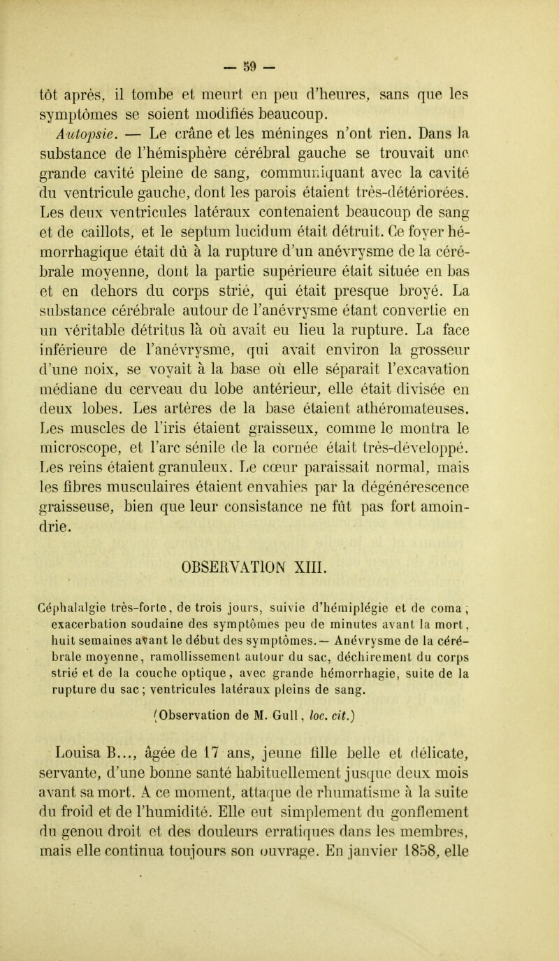 tôt après, il tombe et meurt en peu d'heures, sans que les symptômes se soient modifiés beaucoup. Autopsie. — Le crâne et les méninges n'ont rien. Dans la substance de l'hémisphère cérébral gauche se trouvait une grande cavité pleine de sang, communiquant avec la cavité du ventricule gauche, dont les parois étaient très-détériorées. Les deux ventricules latéraux contenaient beaucoup de sang et de caillots, et le septum lucidum était détruit. Ce foyer hé- morrhagique était dû à la rupture d'un anévrysme de la céré- brale moyenne, dont la partie supérieure était située en bas et en dehors du corps strié, qui était presque broyé. La substance cérébrale autour de l'anévrysme étant convertie en un véritable détritus là où avait eu lieu la rupture. La face inférieure de l'anévrysme, qui avait environ la grosseur d'une noix, se voyait à la base où elle séparait l'excavation médiane du cerveau du lobe antérieur, elle était divisée en deux lobes. Les artères de la base étaient athéromateuses. Les muscles de l'iris étaient graisseux, comme le montra le microscope, et l'arc sénile de la cornée était très-développé. Les reins étaient granuleux. Le cœur paraissait normal, mais les fibres musculaires étaient envahies par la dégénérescence graisseuse, bien que leur consistance ne fût pas fort amoin- drie. OBSERVATION XIII. Céphalalgie très-forte, de trois jours, suivie d'hémiplégie et de coma, exacerbation soudaine des symptômes peu de minutes avant la mort, huit semaines avant le début des symptômes.-— Anévrysme de la céré- brale moyenne, ramollissement autour du sac, déchirement du corps strié et de la couche optique, avec grande hémorrhagie, suite de la rupture du sac; ventricules latéraux pleins de sang. (Observation de M. Gull, loc. cit.) Louisa B..., âgée de 17 ans, jeune fille belle et délicate, servante, d'une bonne santé habituellement jusque deux mois avant sa mort. A ce moment, attaque de rhumatisme à la suite du froid et de l'humidité. Elle eut simplement du gonflement du genou droit et des douleurs erratiques dans les membres, mais elle continua toujours son ouvrage. En janvier 1858, elle