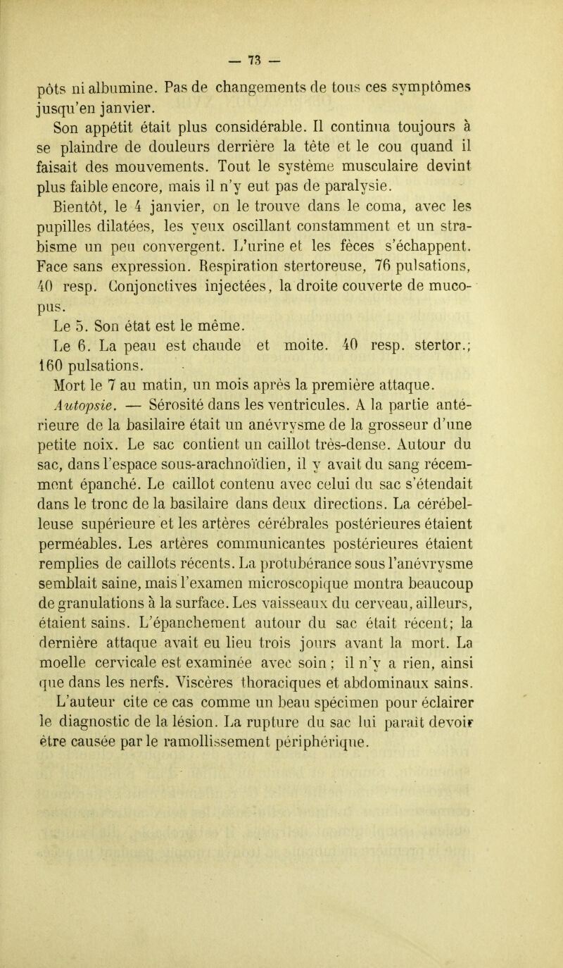 pôts ni albumine. Pas de changements de tous ces symptômes jusqu'en janvier. Son appétit était plus considérable. Il continua toujours à se plaindre de douleurs derrière la tête et le cou quand il faisait des mouvements. Tout le système musculaire devint plus faible encore, mais il n'y eut pas de paralysie. Bientôt, le 4 janvier, on le trouve dans le coma, avec les pupilles dilatées, les yeux oscillant constamment et un stra- bisme un peu convergent. L'urine et les fèces s'échappent. Face sans expression. Respiration stertoreuse, 76 pulsations, 40 resp. Conjonctives injectées, la droite couverte de muco- pus. Le 5. Son état est le même. Le 6. La peau est chaude et moite. 40 resp. stertor.; 160 pulsations. Mort le 7 au matin, un mois après la première attaque. Autopsie. — Sérosité dans les ventricules. A la partie anté- rieure de la basilaire était un anévrysme de la grosseur d'une petite noix. Le sac contient un caillot très-dense. Autour du sac, dans l'espace sous-arachnoïclien, il y avait du sang récem- ment épanché. Le caillot contenu avec celui du sac s'étendait dans le tronc de la basilaire dans deux directions. La cérébel- leuse supérieure et les artères cérébrales postérieures étaient perméables. Les artères communicantes postérieures étaient remplies de caillots récents. La protubérance sous l'anévrysme semblait saine, mais l'examen microscopique montra beaucoup de granulations à la surface. Les vaisseaux du cerveau, ailleurs, étaient sains. L'épanchernent autour du sac était récent; la dernière attaque avait eu lieu trois jours avant la mort. La moelle cervicale est examinée avec soin ; il n'y a rien, ainsi que dans les nerfs. Viscères thoraciques et abdominaux sains. L'auteur cite ce cas comme un beau spécimen pour éclairer le diagnostic de la lésion. La rupture du sac lui parait devoir être causée parle ramollissement périphérique.