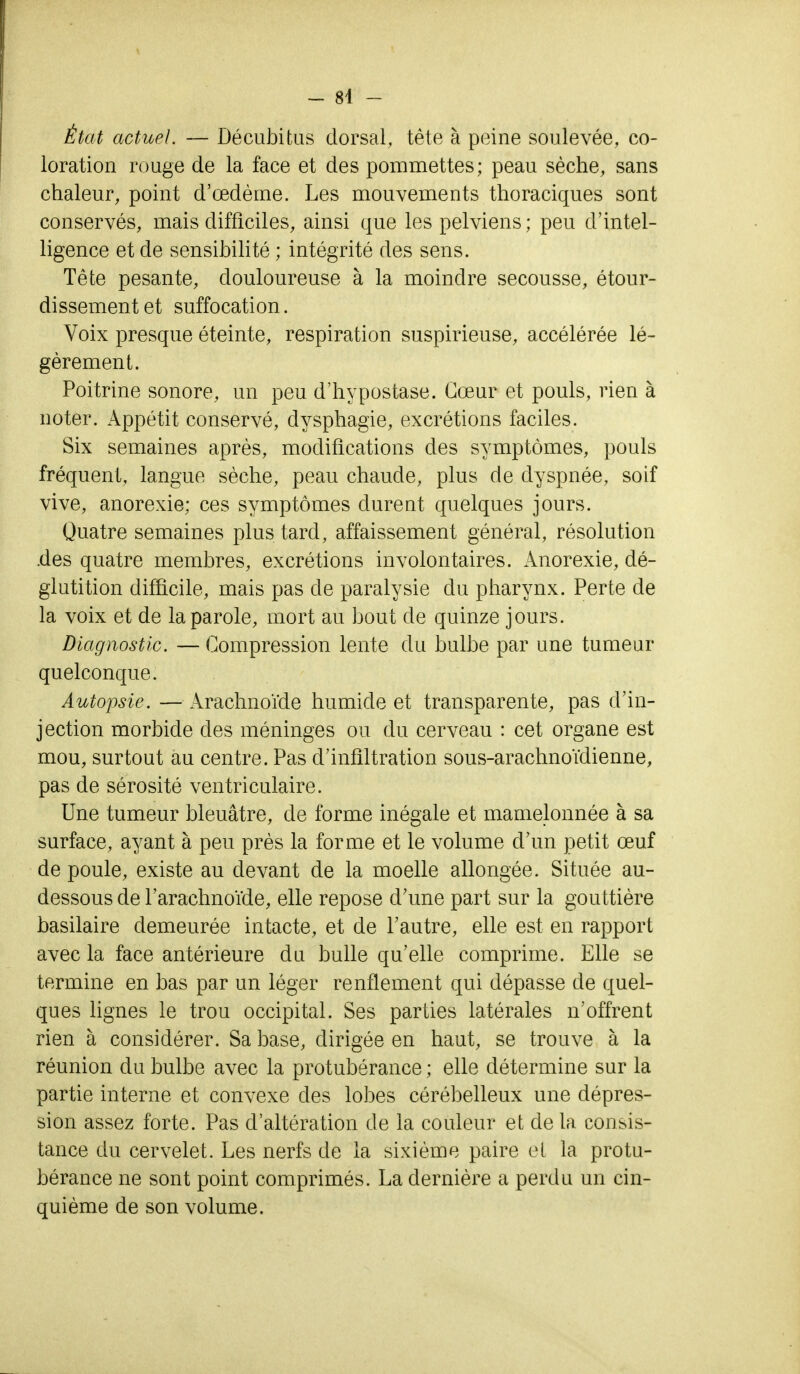 État actuel. — Décubitus dorsal, tète à peine soulevée, co- loration rouge de la face et des pommettes; peau sèche, sans chaleur, point d'œdème. Les mouvements thoraciques sont conservés, mais difficiles, ainsi que les pelviens ; peu d'intel- ligence et de sensibilité ; intégrité des sens. Tête pesante, douloureuse à la moindre secousse, étour- dissementet suffocation. Voix presque éteinte, respiration suspirieuse, accélérée lé- gèrement. Poitrine sonore, un peu d'hypostase. Cœur et pouls, rien à noter. Appétit conservé, dysphagie, excrétions faciles. Six semaines après, modifications des symptômes, pouls fréquent, langue sèche, peau chaude, plus de dyspnée, soif vive, anorexie; ces symptômes durent quelques jours. Quatre semaines plus tard, affaissement général, résolution .des quatre membres, excrétions involontaires. Anorexie, dé- glutition difficile, mais pas de paralysie du pharynx. Perte de la voix et de la parole, mort au bout de quinze jours. Diagnostic. — Compression lente du bulbe par une tumeur quelconque. Autopsie. — Arachnoïde humide et transparente, pas d'in- jection morbide des méninges ou du cerveau : cet organe est mou, surtout au centre. Pas d'infiltration sous-arachnoïdienne, pas de sérosité ventriculaire. Une tumeur bleuâtre, de forme inégale et mamelonnée à sa surface, ayant à peu près la forme et le volume d'un petit œuf de poule, existe au devant de la moelle allongée. Située au- dessous de l'arachnoïde, elle repose d'une part sur la gouttière basilaire demeurée intacte, et de l'autre, elle est en rapport avec la face antérieure du bulle qu'elle comprime. Elle se termine en bas par un léger renflement qui dépasse de quel- ques lignes le trou occipital. Ses parties latérales n'offrent rien à considérer. Sa base, dirigée en haut, se trouve à la réunion du bulbe avec la protubérance ; elle détermine sur la partie interne et convexe des lobes cérébelleux une dépres- sion assez forte. Pas d'altération de la couleur et de la consis- tance du cervelet. Les nerfs de la sixième paire et la protu- bérance ne sont point comprimés. La dernière a perdu un cin- quième de son volume.