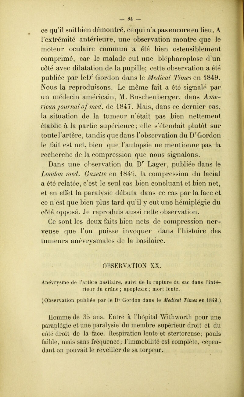 ce qu'il soit bien démontré, ce qui n'a pas encore eu lieu. A l'extrémité antérieure, une observation montre que le moteur oculaire commun a été bien ostensiblement comprimé, car le malade eut une blépharoptose d'un côté avec dilatation de la pupille; cette observation a été publiée par leDr Gordon dans le Médical Times en 1849. Nous la reproduisons. Le même fait a été signalé par un médecin américain, M. Ruschenberger, dans Ame- rican journalof med. de 1847. Mais, clans ce dernier cas, la situation de la tumeur n'était pas bien nettement établie à la partie supérieure; elle s'étendait plutôt sur toute l'artère, tandis que dans l'observation du Dr Gordon le fait est net, bien que l'autopsie ne mentionne pas la recherche de la compression que nous signalons. Dans une observation du Dr Lager, publiée dans le London med. Gazette en 184i>, la compression du facial a été relatée, c'est le seul cas bien concluant et bien net, et en effet la paralysie débuta dans ce cas par la face et ce n'est que bien plus tard qu'il y eut une hémiplégie du côté opposé. Je reproduis aussi cette observation. Ce sont les deux faits bien nets de compression ner- veuse que l'on puisse invoquer dans l'histoire des tumeurs anévrysmales de la basilaire. OBSERVATION XX. Anévrysme de l'artère basilaire, suivi de la rupture du sac dans l'inté- rieur du crâne; apoplexie; mort lente. (Observation publiée par le Dr Gordon dans le Médical Times en 1849.) Homme de 35 ans. Entré à l'hôpital Withworth pour une paraplégie et une paralysie du membre supérieur droit et du côté droit de la face. Respiration lente et stertoreuse; pouls faible, mais sans fréquence; l'immobilité est complète, cepen- dant on pouvait le réveiller de sa torpeur.