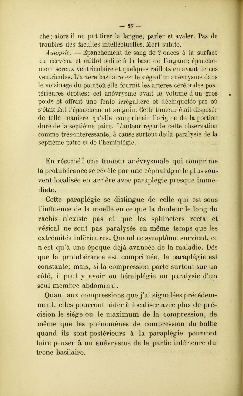 che; alors il ne put tirer la langue, parler et avaler. Pas de troubles des facultés intellectuelles. Mort subite. Autopsie. — Epanchement de sang de 2 onces à la surface du cerveau et caillot solide à la base de l'organe; epanche- ment séreux ventriculaire et quelques caillots en avant de ces ventricules. L'artère basilaire est le siège d'un anévrysme dans le voisinage du pointoùelle fournit les artères cérébrales pos- térieures droites; cet anévrysme avait le volume d'un gros poids et offrait une fente irrégulière et déchiquetée par où s'était fait l'épanchement sanguin. Cette tumeur était disposée de telle manière qu'elle comprimait l'origine de la portion dure de la septième paire. L'auteur regarde cette observation comme très-intéressante, à cause surtout de* la paralysie de la septième paire et de l'hémiplégie. En résumé, une tumeur anévrysmale qui comprime la protubérance se révèle par une céphalalgie le plus sou- vent localisée en arrière avec paraplégie presque immé- diate. Cette paraplégie se distingue de celle qui est sous l'influence de la moelle en ce que la douleur le long* du rachis n'existe pas et que les sphincters rectal et vésical ne sont pas paralysés en même temps que les extrémités inférieures. Quand ce symptôme survient, ce n'est qu'à une époque déjà avancée de la maladie. Dès que la protubérance est comprimée, la paraplégie est constante; mais, si la compression porte surtout sur un côté, il peut y avoir ou hémiplégie ou paralysie d'un seul membre abdominal. Quant aux compressions que j'ai signalées précédem- ment, elles pourront aider à localiser avec plus de pré- cision le siég*e ou le maximum de la compression, de même que les phénomènes de compression du bulbe quand ils sont postérieurs à la paraplégie pourront faire penser à un anévrysme de la partie inférieure du tronc basilaire.